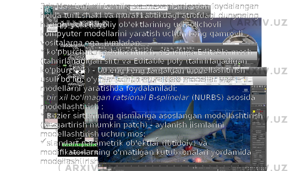 3ds Max turli xil texnika va mexanizmlardan foydalangan holda turli shakl va murakkablikdagi atrofdagi dunyoning haqiqiy yoki hayoliy ob&#39;ektlarining uch o&#39;lchovli kompyuter modellarini yaratish uchun keng qamrovli vositalarga ega, jumladan:  ko&#39;pburchak modellashtirish, o&#39;z ichiga Editable mesh (tahrirlanadigan sirt) va Editable poly (tahrirlanadigan ko&#39;pburchak) - bu eng keng tarqalgan modellashtirish usuli bo&#39;lib, o&#39;yinlar uchun murakkab modellar va modellarni yaratishda foydalaniladi;  bir xil bo&#39;lmagan ratsional B-splinelar (NURBS) asosida modellashtirish ;  Bezier sirtlarining qismlariga asoslangan modellashtirish (O&#39;zgartirish mumkin patch) - aylanish jismlarini modellashtirish uchun mos;  standart parametrik ob&#39;ektlar (ibtidoiy) va modifikatorlarning o&#39;rnatilgan kutubxonalari yordamida modellashtirish 