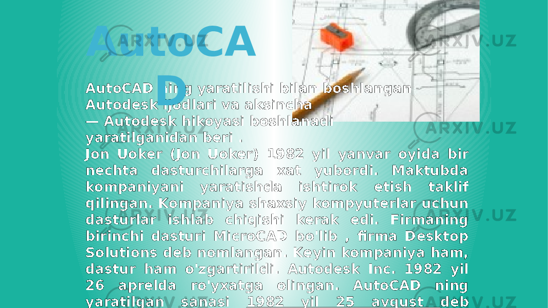 AutoCAD ning yaratilishi bilan boshlangan Autodesk ijodlari va aksincha — Autodesk hikoyasi boshlanadi yaratilganidan beri . Jon Uoker (Jon Uoker) 1982 yil yanvar oyida bir nechta dasturchilarga xat yubordi. Maktubda kompaniyani yaratishda ishtirok etish taklif qilingan. Kompaniya shaxsiy kompyuterlar uchun dasturlar ishlab chiqishi kerak edi. Firmaning birinchi dasturi MicroCAD bo&#39;lib , firma Desktop Solutions deb nomlangan. Keyin kompaniya ham, dastur ham o&#39;zgartirildi. Autodesk Inc. 1982 yil 26 aprelda ro&#39;yxatga olingan. AutoCAD ning yaratilgan sanasi 1982 yil 25 avgust deb hisoblanadi . AutoCA D 