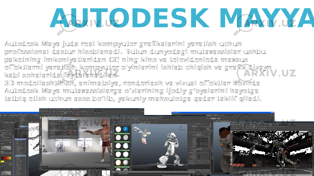 Autodesk Maya juda real kompyuter grafikalarini yaratish uchun professional dastur hisoblanadi. Butun dunyodagi mutaxassislar ushbu paketning imkoniyatlaridan CG ning kino va televidenieda maxsus effektlarni yaratish, kompyuter o&#39;yinlarini ishlab chiqish va grafik dizayn kabi sohalarida foydalanadilar. 3D modellashtirish, animatsiya, renderlash va vizual effektlar hozirda Autodesk Maya mutaxassislarga o‘zlarining ijodiy g‘oyalarini hayotga tatbiq etish uchun asos bo‘lib, yakuniy mahsulotga qadar taklif qiladi. AUTODESK MAYYA 