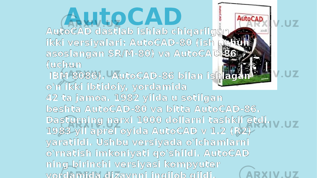 AutoCAD dastlab ishlab chiqarilgan ikki versiyalari: AutoCAD-80 (ish uchun asoslangan SR/M-80) va AutoCAD-86 (uchun IBM 8086). AutoCAD-86 bilan ishlagan o&#39;n ikki ibtidoiy, yordamida 42 ta jamoa. 1982 yilda u sotilgan beshta AutoCAD-80 va bitta AutoCAD-86. Dasturning narxi 1000 dollarni tashkil etdi. 1983 yil aprel oyida AutoCAD v 1.2 (R2) yaratildi. Ushbu versiyada o&#39;lchamlarni o&#39;rnatish imkoniyati qo&#39;shildi. AutoCAD ning birinchi versiyasi kompyuter yordamida dizaynni inqilob qildi. AutoCAD 