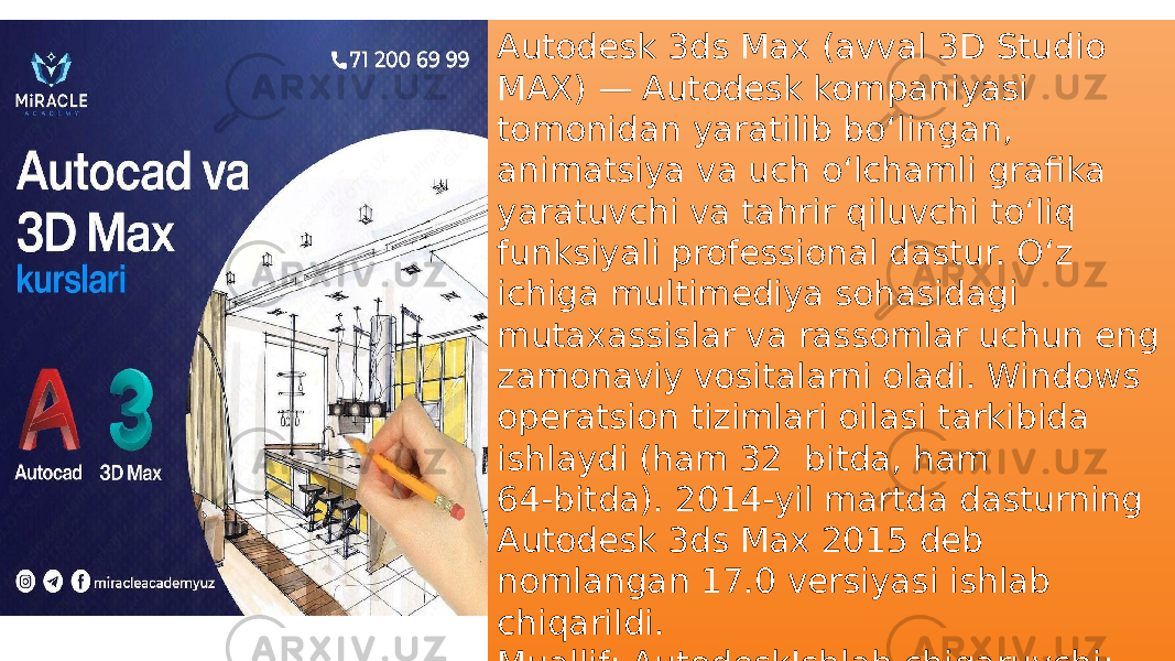 Autodesk 3ds Max (avval 3D Studio MAX) — Autodesk kompaniyasi tomonidan yaratilib boʻlingan, animatsiya va uch oʻlchamli grafika yaratuvchi va tahrir qiluvchi toʻliq funksiyali professional dastur. Oʻz ichiga multimediya sohasidagi mutaxassislar va rassomlar uchun eng zamonaviy vositalarni oladi. Windows operatsion tizimlari oilasi tarkibida ishlaydi (ham 32 bitda, ham 64‑bitda). 2014-yil martda dasturning Autodesk 3ds Max 2015 deb nomlangan 17.0 versiyasi ishlab chiqarildi. Muallif: AutodeskIshlab chiqaruvchi: Autodesktashkil topdi: 1990Eng so‘nggi versiyasi: 2018 (2017-yil aprel) / 2017-yilOperatsion sistema: Microsoft Windows, x86-64 va x86 