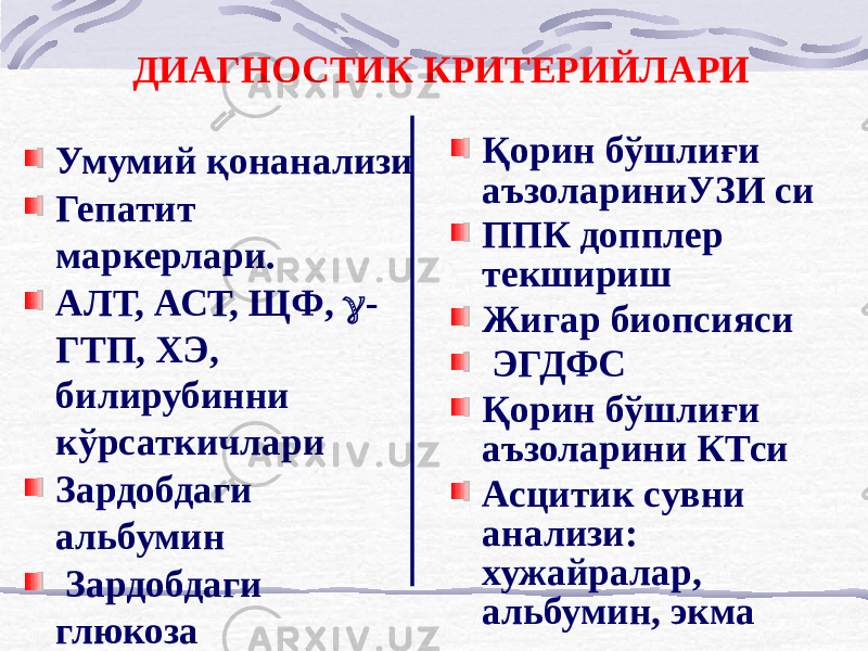 ДИАГНОСТИК КРИТЕРИЙЛАРИ Умумий қон анализи Гепатит маркерлари. АЛТ, АСТ, ЩФ,  - ГТП, ХЭ, билирубинни кўрсаткичлари Зардобдаги альбумин Зардобдаги глюкоза Қон электролитлари Мочевина, креатинин Қорин бўшлиғи аъзолариниУЗИ си ППК допплер текшириш Жигар биопсияси ЭГДФС Қорин бўшлиғи аъзоларини КТси Асцитик сувни анализи: хужайралар, альбумин, экма 