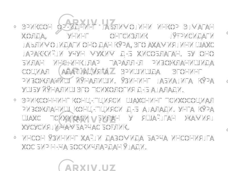 • ЭРИКСОН ФРЕЙДНИНГ ТАЪЛИМОТИНИ ИНКОР ЭТМАГАН ҲОЛДА, УНИНГ ОНГСИЗЛИК ТЎҒРИСИДАГИ ТАЪЛИМОТИДАГИ ОНО ДАН КЎРА, ЭГО АҲАМИЯТИНИ ШАХС ТАРАҚҚИЁТИ УЧУН МУҲИМ ДЕБ ҲИСОБЛАГАН. БУ ОНО БИЛАН ИНСТИНКТЛАР ПАРАЛЛЕЛ РИВОЖЛАНИШИДА СОЦИАЛ АДАПТАЦИЯГА ЭРИШИШДА ЭГОНИНГ РИВОЖЛАНИШ ЙЎНАЛИШИ. ЎЗИНИНГ ТАБИАТИГА КЎРА УШБУ ЙЎНАЛИШ ЭГО-ПСИХОЛОГИЯ ДЕБ АТАЛАДИ. • ЭРИКСОННИНГ КОНЦЕПЦИЯСИ ШАХСНИНГ ПСИХОСОЦИАЛ РИВОЖЛАНИШ КОНЦЕПЦИЯСИ ДЕБ АТАЛАДИ. УНГА КЎРА ШАХС ПСИХИКАСИ БИЛАН У ЯШАЁТГАН ЖАМИЯТ ХУСУСИЯТИ ЧАМБАРЧАС БОҒЛИҚ. • ИНСОН ЎЗИНИНГ ҲАЁТИ ДАВОМИДА БАРЧА ИНСОНИЯТГА ХОС БИР НЕЧА БОСҚИЧЛАРДАН ЎТАДИ. 