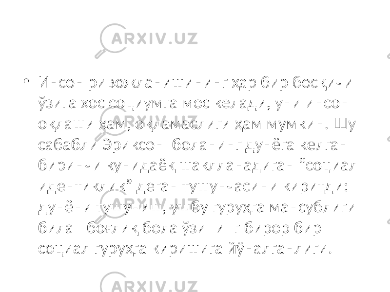 • Инсон ривожланишининг ҳар бир босқичи ўзига хос социумга мос келади, уни инсон оқлаши ҳам, оқламаслиги ҳам мумкин. Шу сабабли Эриксон боланинг дунёга келган биринчи кунидаёқ шаклланадиган “социал идентиклик” деган тушунчасини киритди: дунёни тушуниш, ушбу гуруҳга мансублиги билан боғлиқ бола ўзининг бирор бир социал гуруҳга киришига йўналганлиги. 