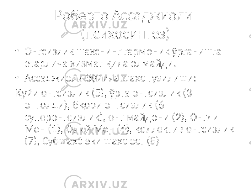 Роберто Ассаджиоли (психосинтез) • Онгсизлик шахснинг гармоник ўрганишга етарлича хизмат қила олмайди. • Ассаджиоли бўйича шахс тузилиши: Қуйи онгсизлик (5), ўрта онгсизлик (3- онголди), бқори онгсизлик (6- суперонгсизлик), онг майдони (2), Онгли Мен (1), Олий Мен (4), коллектив онгсизлик (7), Субшахс ёки шахс ост (8) 