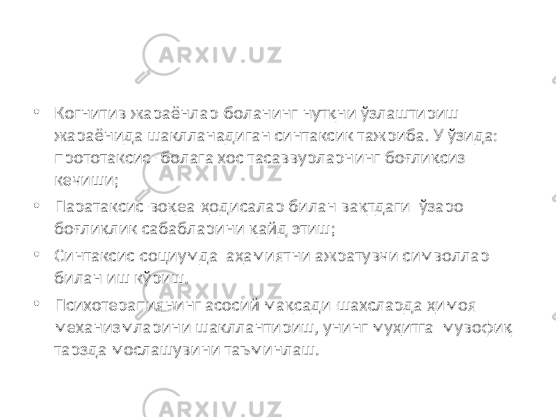 • Когнитив жараёнлар-боланинг нутқни ўзлаштириш жараёнида шаклланадиган синтаксик тажриба. У ўзида: прототаксис- болага хос тасаввурларнинг боғлиқсиз кечиши; • Паратаксис-воқеа-ҳодисалар билан вақтдаги ўзаро боғлиқлик сабабларини қайд этиш; • Синтаксис-социумда аҳамиятни ажратувчи символлар билан иш кўриш. • Психотерапиянинг асосий мақсади-шахсларда ҳимоя механизмларини шакллантириш, унинг муҳитга мувофиқ тарзда мослашувини таъминлаш. 