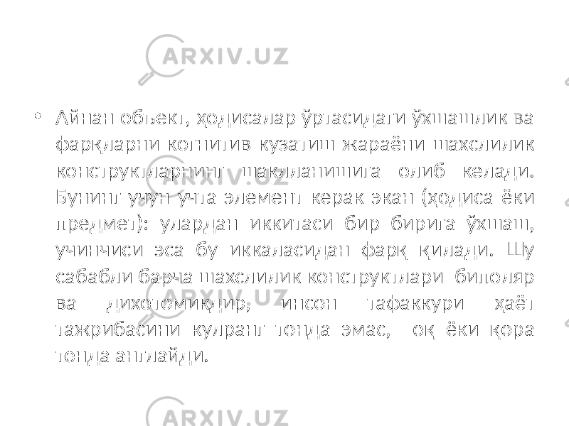 • Айнан объект, ҳодисалар ўртасидаги ўхшашлик ва фарқларни когнитив кузатиш жараёни шахслилик конструктларнинг шаклланишига олиб келади. Бунинг учун учта элемент керак экан (ҳодиса ёки предмет): улардан иккитаси бир бирига ўхшаш, учинчиси эса бу иккаласидан фарқ қилади. Шу сабабли барча шахслилик конструктлари биполяр ва дихотомикдир, инсон тафаккури ҳаёт тажрибасини кулранг тонда эмас, оқ ёки қора тонда англайди. 