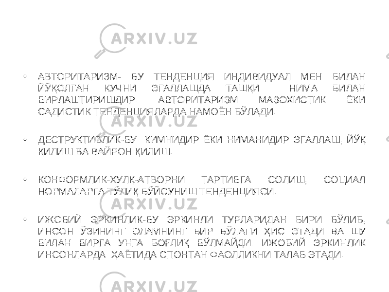 • АВТОРИТАРИЗМ- БУ ТЕНДЕНЦИЯ ИНДИВИДУАЛ МЕН БИЛАН ЙЎҚОЛГАН КУЧНИ ЭГАЛЛАШДА ТАШҚИ НИМА БИЛАН БИРЛАШТИРИШДИР. АВТОРИТАРИЗМ МАЗОХИСТИК ЁКИ САДИСТИК ТЕНДЕНЦИЯЛАРДА НАМОЁН БЎЛАДИ. • ДЕСТРУКТИВЛИК-БУ КИМНИДИР ЁКИ НИМАНИДИР ЭГАЛЛАШ, ЙЎҚ ҚИЛИШ ВА ВАЙРОН ҚИЛИШ. • КОНФОРМЛИК-ХУЛҚ-АТВОРНИ ТАРТИБГА СОЛИШ, СОЦИАЛ НОРМАЛАРГА ТЎЛИҚ БЎЙСУНИШ ТЕНДЕНЦИЯСИ. • ИЖОБИЙ ЭРКИНЛИК-БУ ЭРКИНЛИ ТУРЛАРИДАН БИРИ БЎЛИБ, ИНСОН ЎЗИНИНГ ОЛАМНИНГ БИР БЎЛАГИ ҲИС ЭТАДИ ВА ШУ БИЛАН БИРГА УНГА БОҒЛИҚ БЎЛМАЙДИ. ИЖОБИЙ ЭРКИНЛИК ИНСОНЛАРДА ҲАЁТИДА СПОНТАН ФАОЛЛИКНИ ТАЛАБ ЭТАДИ. 