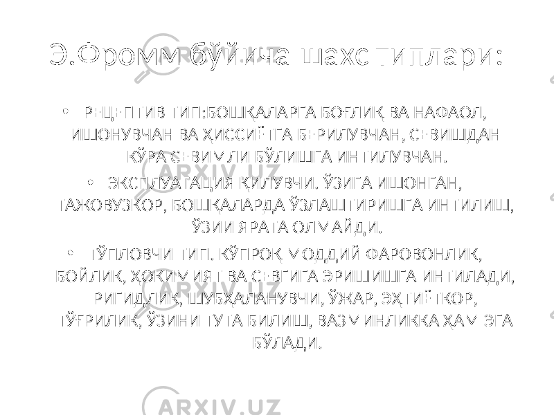 Э.Фромм бўйича шахс типлари: • РЕЦЕПТИВ ТИП:БОШҚАЛАРГА БОҒЛИҚ ВА НАФАОЛ, ИШОНУВЧАН ВА ҲИССИЁТГА БЕРИЛУВЧАН, СЕВИШДАН КЎРА СЕВИМЛИ БЎЛИШГА ИНТИЛУВЧАН. • ЭКСПЛУАТАЦИЯ ҚИЛУВЧИ. ЎЗИГА ИШОНГАН, ТАЖОВУЗКОР, БОШҚАЛАРДА ЎЗЛАШТИРИШГА ИНТИЛИШ, ЎЗИИ ЯРАТА ОЛМАЙДИ. • ТЎПЛОВЧИ ТИП. КЎПРОҚ МОДДИЙ ФАРОВОНЛИК, БОЙЛИК, ҲОКИМИЯТ ВА СЕВГИГА ЭРИШИШГА ИНТИЛАДИ, РИГИДЛИК, ШУБҲАЛАНУВЧИ, ЎЖАР, ЭҲТИЁТКОР, ТЎҒРИЛИК, ЎЗИНИ ТУТА БИЛИШ, ВАЗМИНЛИККА ҲАМ ЭГА БЎЛАДИ. 