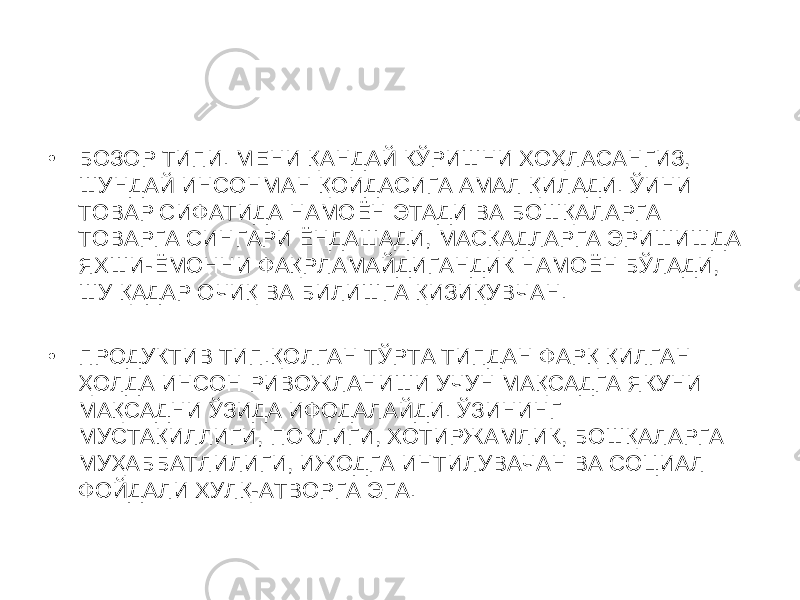 • БОЗОР ТИПИ. МЕНИ ҚАНДАЙ КЎРИШНИ ХОҲЛАСАНГИЗ, ШУНДАЙ ИНСОНМАН ҚОИДАСИГА АМАЛ ҚИЛАДИ. ЎИНИ ТОВАР СИФАТИДА НАМОЁН ЭТАДИ ВА БОШҚАЛАРГА ТОВАРГА СИНГАРИ ЁНДАШАДИ, МАСҚАДЛАРГА ЭРИШИШДА ЯХШИ-ЁМОННИ ФАҚРЛАМАЙДИГАНДИК НАМОЁН БЎЛАДИ, ШУ ҚАДАР ОЧИҚ ВА БИЛИШГА ҚИЗИҚУВЧАН. • ПРОДУКТИВ ТИП.ҚОЛГАН ТЎРТА ТИПДАН ФАРҚ ҚИЛГАН ҲОЛДА ИНСОН РИВОЖЛАНИШИ УЧУН МАҚСАДГА ЯКУНИ МАҚСАДНИ ЎЗИДА ИФОДАЛАЙДИ. ЎЗИНИНГ МУСТАҚИЛЛИГИ, ПОКЛИГИ, ХОТИРЖАМЛИК, БОШҚАЛАРГА МУҲАББАТЛИЛИГИ, ИЖОДГА ИНТИЛУВАЧАН ВА СОЦИАЛ ФОЙДАЛИ ХУЛҚ-АТВОРГА ЭГА. 