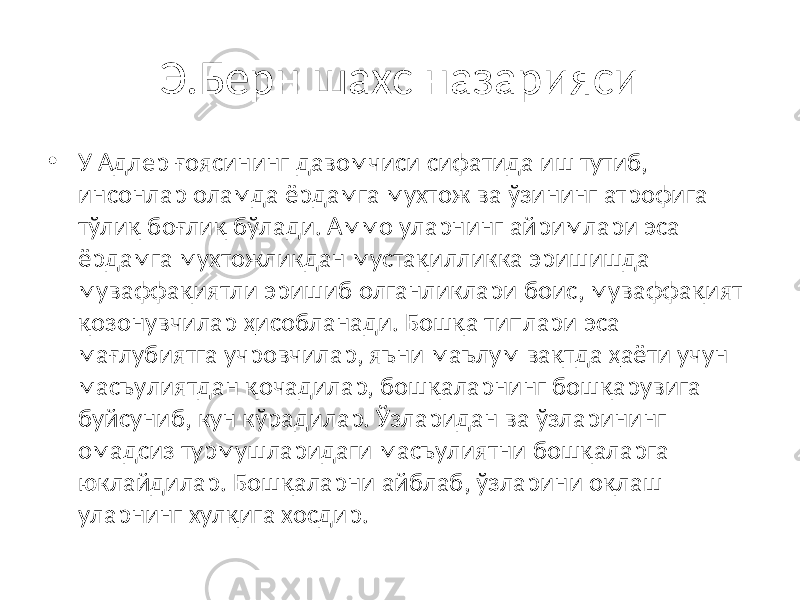 Э.Берн шахс назарияси • У Адлер ғоясининг давомчиси сифатида иш тутиб, инсонлар оламда ёрдамга мухтож ва ўзининг атрофига тўлиқ боғлиқ бўлади. Аммо уларнинг айримлари эса ёрдамга мухтожликдан мустақилликка эришишда муваффақиятли эришиб олганликлари боис, муваффақият қозонувчилар ҳисобланади. Бошқа типлари эса мағлубиятга учровчилар, яъни маълум вақтда ҳаёти учун масъулиятдан қочадилар, бошқаларнинг бошқарувига буйсуниб, кун кўрадилар. Ўзларидан ва ўзларининг омадсиз турмушларидаги масъулиятни бошқаларга юклайдилар. Бошқаларни айблаб, ўзларини оқлаш уларнинг хулқига хосдир. 