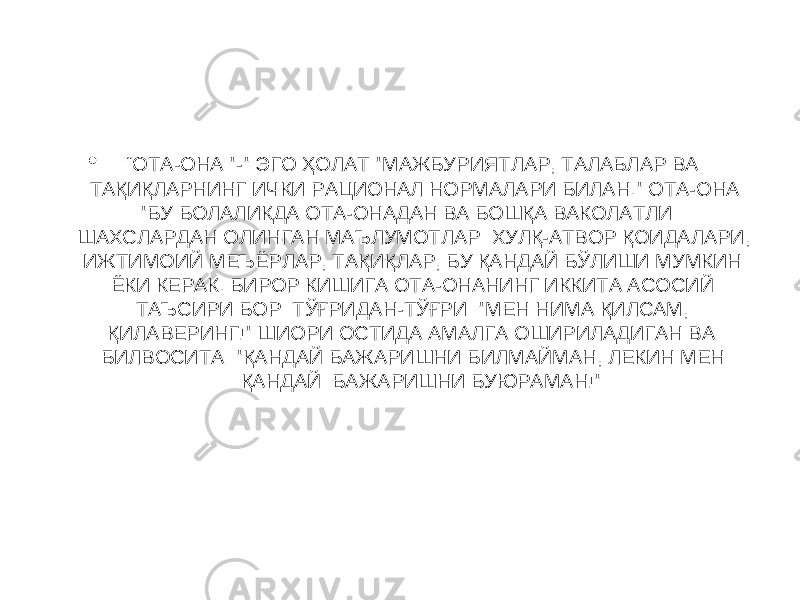 • “ ОТА-ОНА &#34;-&#34; ЭГО ҲОЛАТ &#34;МАЖБУРИЯТЛАР, ТАЛАБЛАР ВА ТАҚИҚЛАРНИНГ ИЧКИ РАЦИОНАЛ НОРМАЛАРИ БИЛАН.&#34; ОТА-ОНА &#34;БУ БОЛАЛИКДА ОТА-ОНАДАН ВА БОШҚА ВАКОЛАТЛИ ШАХСЛАРДАН ОЛИНГАН МАЪЛУМОТЛАР: ХУЛҚ-АТВОР ҚОИДАЛАРИ, ИЖТИМОИЙ МЕЪЁРЛАР, ТАҚИҚЛАР, БУ ҚАНДАЙ БЎЛИШИ МУМКИН ЁКИ КЕРАК. БИРОР КИШИГА ОТА-ОНАНИНГ ИККИТА АСОСИЙ ТАЪСИРИ БОР: ТЎҒРИДАН-ТЎҒРИ: &#34;МЕН НИМА ҚИЛСАМ, ҚИЛАВЕРИНГ!&#34; ШИОРИ ОСТИДА АМАЛГА ОШИРИЛАДИГАН ВА БИЛВОСИТА: &#34;ҚАНДАЙ БАЖАРИШНИ БИЛМАЙМАН, ЛЕКИН МЕН ҚАНДАЙ БАЖАРИШНИ БУЮРАМАН!&#34; 