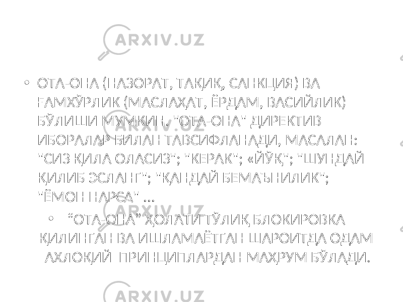 • ОТА-ОНА (НАЗОРАТ, ТАҚИҚ, САНКЦИЯ) ВА ҒАМХЎРЛИК (МАСЛАҲАТ, ЁРДАМ, ВАСИЙЛИК) БЎЛИШИ МУМКИН. &#34;ОТА-ОНА&#34; ДИРЕКТИВ ИБОРАЛАР БИЛАН ТАВСИФЛАНАДИ, МАСАЛАН: &#34;СИЗ ҚИЛА ОЛАСИЗ&#34;; &#34;КЕРАК&#34;; «Й Ў Қ&#34;; &#34;ШУНДАЙ ҚИЛИБ ЭСЛАНГ&#34;; &#34;ҚАНДАЙ БЕМАЪНИЛИК&#34;; &#34;ЁМОН НАРСА&#34; ... • “ ОТА-ОНА” ҲОЛАТИ ТЎЛИҚ БЛОКИРОВКА ҚИЛИНГАН ВА ИШЛАМАЁТГАН ШАРОИТДА ОДАМ АХЛОҚИЙ ПРИНЦИПЛАРДАН МАҲРУМ БЎЛАДИ. 