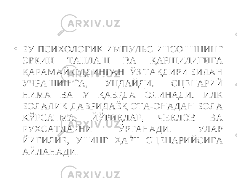 • БУ ПСИХОЛОГИК ИМПУЛЬС ИНСОНННИНГ ЭРКИН ТАНЛАШ ВА ҚАРШИЛИГИГА ҚАРАМАЙ ОЛДИНГАН ЎЗ ТАҚДИРИ БИЛАН УЧРАШИШГА, УНДАЙДИ. СЦЕНАРИЙ НИМА ВА У ҚАЕРДА ОЛИНАДИ. ИЛК БОЛАЛИК ДАВРИДАЁҚ ОТА-ОНАДАН БОЛА КЎРСАТМА, ЙЎРИҚЛАР, ЧЕКЛОВ ВА РУХСАТЛАРНИ ЎРГАНАДИ. УЛАР ЙИҒИЛИБ, УНИНГ ҲАЁТ СЦЕНАРИЙСИГА АЙЛАНАДИ. 