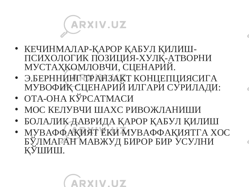 • КЕЧИНМАЛАР-ҚАРОР ҚАБУЛ ҚИЛИШ- ПСИХОЛОГИК ПОЗИЦИЯ-ХУЛҚ-АТВОРНИ МУСТАҲКОМЛОВЧИ, СЦЕНАРИЙ. • Э.БЕРННИНГ ТРАНЗАКТ КОНЦЕПЦИЯСИГА МУВОФИҚ СЦЕНАРИЙ ИЛГАРИ СУРИЛАДИ: • ОТА-ОНА КЎРСАТМАСИ • МОС КЕЛУВЧИ ШАХС РИВОЖЛАНИШИ • БОЛАЛИК ДАВРИДА ҚАРОР ҚАБУЛ ҚИЛИШ • МУВАФФАҚИЯТ ЁКИ МУВАФФАҚИЯТГА ХОС БЎЛМАГАН МАВЖУД БИРОР БИР УСУЛНИ ҚЎШИШ. 