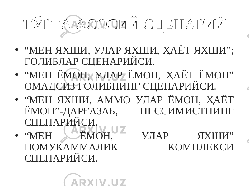 ТЎРТА АСОСИЙ СЦЕНАРИЙ • “ МЕН ЯХШИ, УЛАР ЯХШИ, ҲАЁТ ЯХШИ”; ҒОЛИБЛАР СЦЕНАРИЙСИ. • “ МЕН ЁМОН, УЛАР ЁМОН, ҲАЁТ ЁМОН” ОМАДСИЗ ҒОЛИБНИНГ СЦЕНАРИЙСИ. • “ МЕН ЯХШИ, АММО УЛАР ЁМОН, ҲАЁТ ЁМОН”-ДАРҒАЗАБ, ПЕССИМИСТНИНГ СЦЕНАРИЙСИ. • “ МЕН ЁМОН, УЛАР ЯХШИ” НОМУКАММАЛИК КОМПЛЕКСИ СЦЕНАРИЙСИ. 