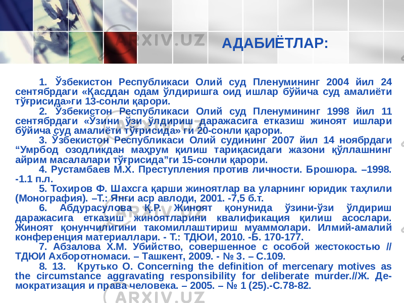 АДАБИЁТЛАР: 1. Ўзбекистон Республикаси Олий суд Пленумининг 2004 йил 24 сентябрдаги «Қасддан одам ўлдиришга оид ишлар бўйича суд амалиёти тўғрисида»ги 13-сонли қарори. 2. Ўзбекистон Республикаси Олий суд Пленумининг 1998 йил 11 сентябрдаги «Ўзини ўзи ўлдириш даражасига етказиш жиноят ишлари бўйича суд амалиёти тўғрисида» ги 20-сонли қарори. 3. Ўзбекистон Республикаси Олий судининг 2007 йил 14 ноябрдаги “Умрбод озодликдан маҳрум қилиш тариқасидаги жазони қўллашнинг айрим масалалари тўғрисида”ги 15-сонли қарори. 4. Рустамбаев М.Х. Преступления против личности. Брошюра. –1998. -1.1 п.л. 5. Тохиров Ф. Шахсга қарши жиноятлар ва уларнинг юридик таҳлили (Монография). –Т.: Янги аср авлоди, 2001. -7,5 б.т. 6. Абдурасулова Қ.Р. Жиноят қонунида ўзини-ўзи ўлдириш даражасига етказиш жиноятларини квалификация қилиш асослари. Жиноят қонунчилигини такомиллаштириш муаммолари. Илмий-амалий конференция материаллари. - Т.: ТДЮИ, 2010. -Б. 170-177. 7. Абзалова Х.М. Убийство, совершенное с особой жестокостью // ТДЮИ Ахборотномаси. – Ташкент, 2009. - № 3. – С.109. 8. 13. Крутько О. Concerning the definition of mercenary motives as the circumstance aggravating responsibility for deliberate murder.//Ж. Де- мократизация и права человека. – 2005. – № 1 (25).-С.78-82. 