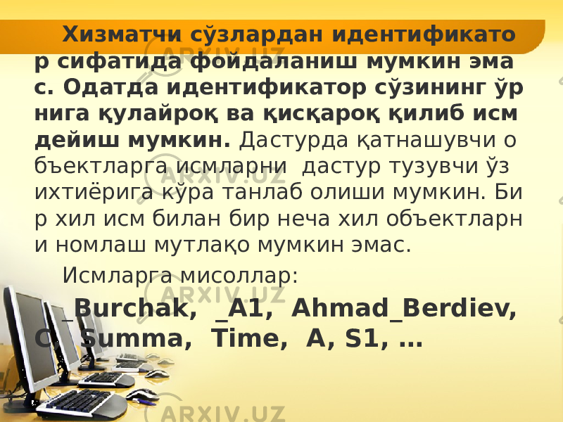 Хизматчи сўзлардан идентификато р сифатида фойдаланиш мумкин эма с. Одатда идентификатор сўзининг ўр нига қулайроқ ва қисқароқ қилиб исм дейиш мумкин. Дастурда қатнашувчи о бъектларга исмларни дастур тузувчи ўз ихтиёрига кўра танлаб олиши мумкин. Би р хил исм билан бир неча хил объектларн и номлаш мутлақо мумкин эмас. Исмларга мисоллар: _ Burchak, _A1, Ahmad_Berdiev, C, Summa, Time, A, S1, … 