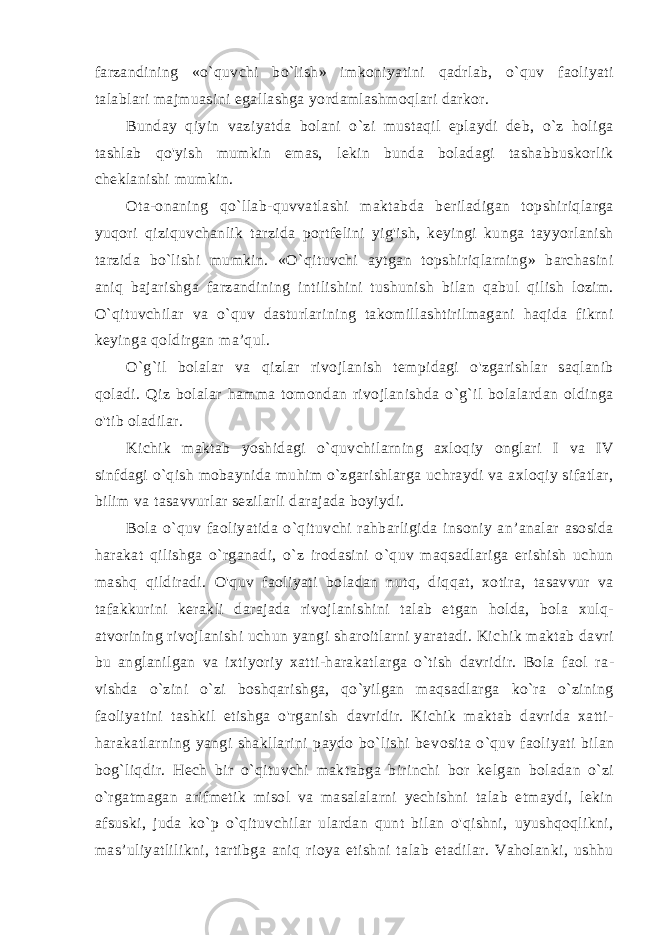 farzandining «o`quvchi bo`lish» imkoniyatini qadrlab, o`quv faoliyati talablari majmuasini egallashga yordamlashmoqlari darkor. Bunday qiyin vaziyatda bolani o`zi mustaqil eplaydi deb, o`z holiga tashlab qo&#39;yish mumkin emas, lekin bunda boladagi tashabbuskorlik cheklanishi mumkin. Ota-onaning qo`llab-quvvatlashi maktabda beriladigan topshiriqlarga yuqori qiziquvchanlik tarzida portfelini yig&#39;ish, keyingi kunga tayyorlanish tarzida bo`lishi mumkin. «O`qituvchi aytgan topshiriqlarning» barchasini aniq bajarishga farzandining intilishini tushunish bilan qabul qilish lozim. O`qituvchilar va o`quv dasturlarining takomillashtirilmagani haqida fikrni keyinga qoldirgan ma’qul. O`g`il bolalar va qizlar rivojlanish tempidagi o&#39;zgarishlar saqlanib qoladi. Qiz bolalar hamma tomondan rivojlanishda o`g`il bolalardan oldinga o&#39;tib oladilar. Kichik maktab yoshidagi o`quvchilarning axloqiy onglari I va IV sinfdagi o`qish mobaynida muhim o`zgarishlarga uchraydi va axloqiy sifatlar, bilim va tasavvurlar sezilarli darajada boyiydi. Bola o`quv faoliyatida o`qituvchi rahbarligida insoniy an’analar asosida harakat qilishga o`rganadi, o`z irodasini o`quv maqsadlariga erishish uchun mashq qildiradi. O&#39;quv faoliyati boladan nutq, diqqat, xotira, tasavvur va tafakkurini kerakli darajada rivojlanishini talab etgan holda, bola xulq- atvorining rivojlanishi uchun yangi sharoitlarni yaratadi. Kichik maktab davri bu anglanilgan va ixtiyoriy xatti-harakatlarga o`tish davridir. Bola faol ra - vishda o`zini o`zi boshqarishga, qo`yilgan maqsadlarga ko`ra o`zining faoliyatini tashkil etishga o&#39;rganish davridir. Kichik maktab davrida xatti- harakatlarning yangi shakllarini paydo bo`lishi be vosita o`quv faoliyati bilan bog`liqdir. Hech bir o`qituvchi mak tabga birinchi bor kelgan boladan o`zi o`rgatmagan arifmetik misol va masalalarni yechishni talab etmaydi, lekin afsuski, juda ko`p o`qituvchilar ulardan qunt bilan o&#39;qishni, uyushqoqlikni, mas’uliyatlilikni, tartibga aniq rioya etishni talab etadilar. Vaholanki, ushhu 