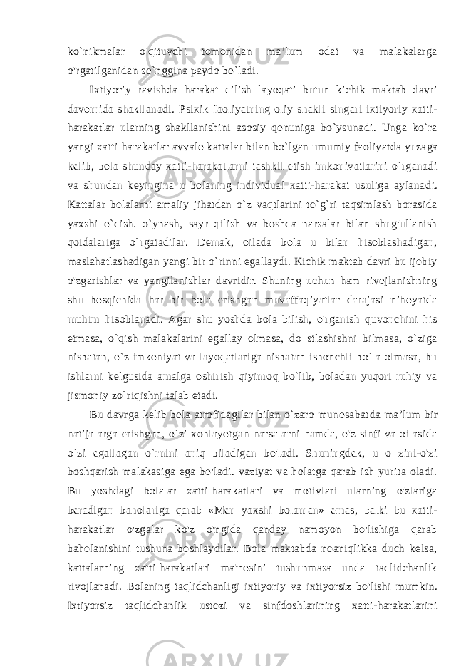 ko`nikmalar o&#39;qituvchi tomonidan ma’lum odat va malakalarga o&#39;rgatilganidan so`nggina paydo bo`ladi. Ixtiyoriy ravishda harakat qilish layoqati butun kichik maktab davri davomida shakllanadi. Psixik faoliyatning oliy shakli singari ixtiyoriy xatti- harakatlar ularning shakllanishini asosiy qonuniga bo`ysunadi. Unga ko`ra yangi xatti-harakatlar avvalo katta lar bilan bo`lgan umumiy faoliyatda yuzaga kelib, bola shunday xatti-harakatlarni tashkil etish imkonivatlarini o`rganadi va shun dan keyingina u bolaning individual xatti-harakat usuliga aylana di. Kattalar bolalarni amaliy jihatdan o`z vaqtlarini to`g`ri taqsimlash borasida yaxshi o`qish. o`ynash, sayr qilish va boshqa narsalar bilan shug&#39;ullanish qoidalariga o`rgatadilar. Demak, oilada bola u bilan hisoblashadigan, maslahatlashadigan yangi bir o`rinni egallaydi. Kichik maktab davri bu ijobiy o&#39;zgarishlar va yangilanishlar davridir. Shuning uchun ham rivojlanishning shu bosqichida har bir bola erishgan muvaffaqiyatlar darajasi nihoyatda muhim hisoblanadi. Agar shu yoshda bola bilish, o&#39;rganish quvonchini his etmasa, o`qish malakalarini egallay olmasa, do stlashishni bilmasa, o`ziga nisbatan, o`z imkoniyat va layoqatlariga nisbatan ishonchli bo`la olmasa, bu ishlarni kelgusida amalga oshirish qiyinroq bo`lib, boladan yuqori ruhiy va jismoniy zo`riqishni talab etadi. Bu davrga kelib bola atrofidagilar bilan o`zaro munosabat da ma’lum bir natijalarga erishgan, o`zi xohlayotgan narsalarni hamda, o&#39;z sinfi va oilasida o`zi egallagan o`rnini aniq biladigan bo&#39;ladi. Shuningdek, u о zini-o&#39;zi boshqarish malakasiga ega bo&#39;ladi. vaziyat va holatga qarab ish yurita oladi. Bu yoshdagi bolalar xatti-harakatlari va motivlari ularning o&#39;zlariga beradigan baholariga qarab «Men yaxshi bolaman» emas, balki bu xatti- harakatlar o&#39;zgalar ko&#39;z o&#39;ngida qanday namoyon bo&#39;lishiga qarab baholanishini tushuna boshlaydilar. Bola maktabda noaniqlikka duch kelsa, kattalarning xatti-harakatlari ma&#39;nosini tushunmasa unda taqlidchanlik rivojlanadi. Bolaning taqlidchanligi ixtiyoriy va ixtiyorsiz bo&#39;lishi mumkin. Ixtiyorsiz taqlidchanlik ustozi va sinfdoshlarining xatti-harakatlarini 