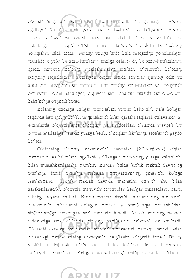 o`zlashtirishga olib keladi. Bunda xatti-harakatlarni anglamagan ravishda egallaydi. Shuni hamisha yodda saqlash lozimki. bola ixtiyorsiz ravishda nafaqat chiroyli va kerakli narsalarga, balki turli salbiy ko`rinish va holatlarga ham taqlid qilishi mumkin. Ixtiyoriy taqlidchanlik irodaviy zo&#39;riqishni talab etadi. Bunday vaziyatlarda bola maqsadga yo&#39;naltirilgan ravishda u yoki bu xatti-harakatni amalga oshira- di, bu xatti-harakatlarini qoida, namuna etalonga moslashtirishga intiladi. O`qituvchi boladagi ixtiyoriy taqlidchanlik xususiya ti orqali ularda samarali ijtimoiy odat va xislatlarni rivojlantirishi mumkin. Har qanday xatti-harakat va faoliyatda o&#39;qituvchi bola ni baholaydi, o`quvchi shu baholash asosida esa o`z-o`zini baholashga o&#39;rganib boradi. Bolaning usioziga bo&#39;lgan munosabati yomon baho olib xafa bo`lgan taqdirda ham ijobiy bo`lib. unga ishonch bilan qarashi saqlanib qolaveradi. 3- 4-sinflarda o`quvchilarda o`rtoqlari va sinfdoshlari o`rtasida mavqeli bir o`rinni egallashga harakat yuzaga kelib, o`rtoqlari fikrlariga asoslanish paydo bo&#39;ladi. O`qishning ijtimoiy ahamiyatini tushunish (2-3-sinflarda) o&#39;qish mazmunini va bilimlarni egallash yo`llariga qiziqishning yuzaga keltirilishi bilan mustahkamlanishi mumkin. Bunday holda kichik maktab davrining oxirlarga borib o`qishga nisba tan motivatsiyaning pasayishi ko`zga tashlanmaydi. Kichik mak tab davrida maqsadni qo&#39;yish shu bilan xarakterlanadiki, o`quvchi o&#39;qituvchi tomonidan berilgan maqsadlarni qabul qilishga tayyor bo`ladi. Kichik maktab davrida o`quvchining o`z xatti- harakatlari ni o`qituvchi qo`ygan maqsad va vazifalarga moslashtirishi sinfdan-sinfga ko&#39;tarilgan sari kuchayib boradi. Bu o&#39;quvchining maktab qoidalariga amal qilishida, sinrdagi vazifalarini bajarishi- da ko&#39;rinadi. O`quvchi darsdagi va darsdan tashqari o`z vaqtini mustaqil tashkil etish borasidagi maqsadlarining ahamiyatini belgilashni o`rganib boradi. Bu uy vazifalarini bajarish tartibiga amal qilishda ko`rinadi. Mustaqil ravishda o&#39;qituvchi tomonidan qo`yilgan maqsadlardagi oraliq maqsadlari tizimini, 