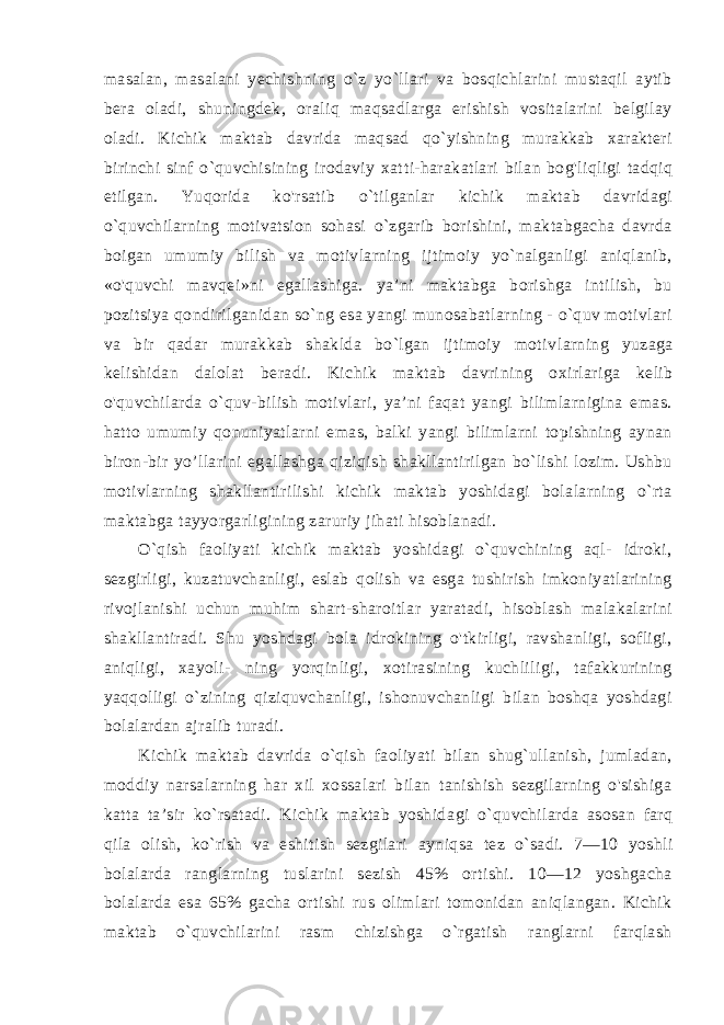 masalan, masalani yechishning o`z yo`llari va bosqichlarini mustaqil aytib bera oladi, shuningdek, oraliq maqsadlarga erishish vositalarini belgilay oladi. Kichik maktab davrida maqsad qo`yishning murakkab xarakteri birinchi sinf o`quvchisining irodaviy xat ti-harakatlari bilan bog&#39;liqligi tadqiq etilgan. Yuqorida ko&#39;rsatib o`tilganlar kichik maktab davridagi o`quvchilarning motivatsion sohasi o`zgarib borishini, maktabgacha davrda boigan umumiy bilish va motivlarning ijtimoiy yo`nalganligi aniqlanib, «o&#39;quvchi mavqei»ni egallashiga. ya’ni maktabga borishga intilish, bu pozitsiya qondirilganidan so`ng esa yangi munosabatlarning - o`quv motivlari va bir qadar murakkab shaklda bo`lgan ijtimoiy motiv larning yuzaga kelishidan dalolat beradi. Kichik maktab davri ning oxirlariga kelib o&#39;quvchilarda o`quv-bilish motivlari, ya’ni faqat yangi bilimlarnigina emas. hatto umumiy qonuniyatlarni emas, balki yangi bilimlarni topishning aynan biron-bir yo’llarini egallashga qiziqish shakllantirilgan bo`lishi lozim. Ushbu mo tivlarning shakllantirilishi kichik maktab yoshidagi bolalarning o`rta maktabga tayyorgarligining zaruriy jihati hisoblanadi. O`qish faoliyati kichik maktab yoshidagi o`quvchining aql- idroki, sezgirligi, kuzatuvchanligi, eslab qolish va esga tushirish imkoniyatlarining rivojlanishi uchun muhim shart-sharoitlar yaratadi, hisoblash malakalarini shakllantiradi. Shu yoshdagi bola idrokining o&#39;tkirligi, ravshanligi, sofligi, aniqligi, xayoli- ning yorqinligi, xotirasining kuchliligi, tafakkurining yaqqolligi o`zining qiziquvchanligi, ishonuvchanligi bilan boshqa yoshdagi bolalardan ajralib turadi. Kichik maktab davrida o`qish faoliyati bilan shug`ullanish, jumladan, moddiy narsalarning har xil xossalari bilan tanishish sezgilarning o&#39;sishiga katta ta’sir ko`rsatadi. Kichik maktab yoshida gi o`quvchilarda asosan farq qila olish, ko`rish va eshitish sezgilari ayniqsa tez o`sadi. 7—10 yoshli bolalarda ranglarning tuslarini sezish 45% ortishi. 10—12 yoshgacha bolalarda esa 65% gacha ortishi rus olimlari tomonidan aniqlangan. Kichik maktab o`quvchilarini rasm chizishga o`rgatish ranglarni farqlash 