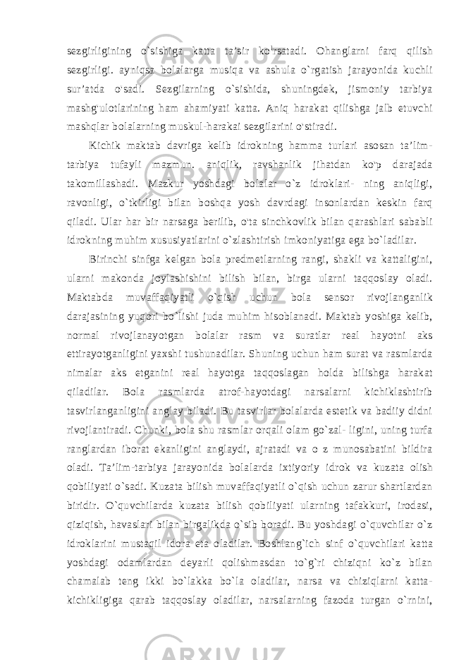 sezgirligining o`sishiga katta ta’sir ko l rsatadi. Ohanglarni farq qilish sezgirligi. ayniqsa bolalarga musiqa va ashula o`rgatish jarayonida kuchli sur’atda o&#39;sadi. Sezgilarning o`sishida, shuningdek, jismoniy tarbiya mashg&#39;ulotlarining ham ahamiyati katta. Aniq harakat qilishga jalb etuvchi mashqlar bolalarning muskul-harakai sezgilarini o&#39;stiradi. Kichik maktab davriga kelib idrokning hamma turlari asosan ta’lim- tarbiya tufayli mazmun. aniqlik, ravshanlik jihatdan ko&#39;p darajada takomillashadi. Mazkur yoshdagi bolalar o`z idroklari- ning aniqligi, ravonligi, o`tkirligi bilan boshqa yosh davrdagi insonlardan keskin farq qiladi. Ular har bir narsaga berilib, o&#39;ta sinchkovlik bilan qarashlari sababli idrokning muhim xususiyatlarini o`zlashtirish imkoniyatiga ega bo`ladilar. Birinchi sinfga kelgan bola predmetlarning rangi, shakli va kattaligini, ularni makonda joylashishini bilish bilan, birga ularni taqqoslay oladi. Maktabda muvaffaqiyatli o`qish uchun bola sensor rivojlanganlik darajasining yuqori bo`lishi juda muhim hisoblanadi. Maktab yoshiga kelib, normal rivojlanayotgan bolalar rasm va suratlar real hayotni aks ettirayotganligini yaxshi tushunadilar. Shuning uchun ham surat va rasmlarda nimalar aks etganini real hayotga taqqoslagan holda bilishga harakat qiladilar. Bola rasmlarda atrof-hayotdagi narsalarni kichiklashtirib tasvirlanganligini anglay biladi. Bu tasvirlar bolalarda estetik va badiiy didni rivojlantiradi. Chunki, bola shu rasmlar orqali olam go`zal- ligini, uning turfa ranglardan iborat ekanligini anglaydi, ajratadi va o z munosabatini bildira oladi. Ta’lim-tarbiya jarayonida bola larda ixtiyoriy idrok va kuzata olish qobiliyati o`sadi. Kuzata bilish muvaffaqiyatli o`qish uchun zarur shartlardan biridir. O`quvchilarda kuzata bilish qobiliyati ularning tafakkuri, irodasi, qiziqish, havaslari bilan birgalikda o`sib boradi. Bu yoshdagi o`quvchilar o`z idroklarini mustaqil idora eta oladilar. Boshlang`ich sinf o`quvchilari katta yoshdagi odamlardan deyarli qolishmasdan to`g`ri chiziqni ko`z bilan chamalab teng ikki bo`lakka bo`la oladilar, narsa va chiziqlarni katta- kichikligiga qarab taqqoslay oladilar, narsalarning fazoda turgan o`rnini, 