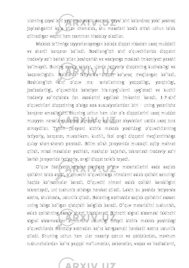 ularning qaysi biri yaqinroq yoki uzoqroq, qaysi biri balandroq yoki pastroq joylashganini ko`z bilan chamalab, shu masofani bosib o&#39;tish uchun talab qilinadigan vaqtni ham taxminan hisoblay oladilar. Maktab ta’limiga tayyorlanayotgan bolada diqqat nisbatan uzoq muddatli va shartli barqaror bo`ladi. Boshlang`ich sinf o`quvchilarida diqqatni irodaviy zo`r berish bilan boshqarish va vaziyatga moslash imkoniyati yaxshi bo`lmaydi. Buning asosiy sababi, ularda ixtiyoriy diqqatning kuchsizligi va beqarorligidir. Bolalarda ixtiyor siz diqqat ko`proq rivojlangan bo`ladi. Boshlang`ich sinf o`quv ma- teriallarining yaqqolligi, yorqinligi, jozibadorligi, o`quvchida beixtiyor his-tuyg`ularni uyg`otadi va kuchli irodaviy zo`riqishsiz fan asoslarini egallash imkonini beradi. 1-2-sinf o`quvchilari diqqatining o`ziga xos xususiyatlaridan biri - uning yetarlicha barqaror emasligidir. Shuning uchun ham ular o`z diqqatlarini uzoq muddat muayyan narsalarga qarata olmaydilar va diqqat obyektlari ustida uzoq tura olmaydilar. Ta’lim jarayoni kichik maktab yoshi dagi o`quvchilarning ixtiyoriy, barqaror, mustahkam. kuchli, faol ongli diqqatni rivojlantirishga qulay shart-sharoit yaratadi. Bilim olish jarayonida mustaqil aqliy mehnat qilish, misol-masalalar yechish, mashqlar bajarish, takrorlash irodaviy zo`r berish jarayoni da ixtiyoriy, ongli diqqat tarkib topadi. O`quv faoliyati boladan berilgan o`quv materiallarini esda saqlab qolishni talab etadi, o`qituvchi o`quvchisiga nimalarni eslab qolishi zarurligi haqida ko`rsatmalar beradi. O`quvchi nimani eslab qolishi kerakligini takrorlaydi, uni tushunib olishga harakat qiladi. Lekin bu yoshda ixtiyorsiz xotira, shubhasiz, ustunlik qiladi. Bolaning xotirasida saqlab qolishini asosan uning ishga bo`lgan qiziqishi belgilab beradi. O`quv materialini tushunish, es lab qolishning asosiy sharti hisoblanadi Birinchi signal sistemasi ikkinchi signal sistemasidan birmuncha ustunligi tufayli kichik maktab yoshidagi o`quvchilarda mantiqiy xotiradan ko`ra ko&#39;rgazmali harakatli xotira ustunlik qiladi. Shuning uchun ham ular nazariy qonun va qoidalardan, mavhum tushunchalardan ko`ra yaqqol ma’lumotlar, axborotlar, voqea va hodisalarni, 