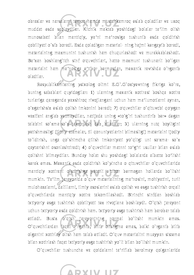 obrazlar va narsalarni tezroq hamda mustahkamroq eslab qoladilar va uzoq muddat esda saqlaydilar. Kichik maktab yoshidagi bolalar ta’lim olish munosabati bilan mantiqiy, ya’ni ma’nosiga tushunib esda qoldirish qobiliyati o`sib boradi. Esda qoladigan material- ning hajmi kengayib boradi, materialning mazmunini tushunish ham chuqurlashadi va murakkablashadi. Ba’zan boshlang`ich sinf o&#39;quvchilari, hatto mazmuni tushunarli bo`lgan materialni ham ma’nosiga e’tibor bermasdan, mexanik ravishda o`rganib oladilar. Respublikamizning psixolog olimi E.G`.G`oziyevning fikriga ko`ra, buning sabablari quyidagilar: 1) ularning mexanik xotira si boshqa xotira turlariga qaraganda yaxshiroq rivojlangani uchun ham ma’lumotlarni aynan, o`zgarishsiz eslab qolish imkonini be radi; 2) o&#39;quvchilar o`qituvcbi qo&#39;ygan vazifani anglab yetmaydilar, natijada uning «to`g`ri tushuntirib ber» degan talabini so`zma-so`z takrorlash deb biladilar; 3) ularning nutq boyligini yetishmasligi (ilmiy atamalar, til qonuniyatlarini bilmasligi) materialni ijodiy to`ldirish, unga qo`shimcha qilish imkoniyati yo`qligi uni so&#39;zma- so`z qaytarishni osonlashtiradi; 4) o`quvchilar matnni to’g’ri usullar bilan eslab qolishni bilmaydilar. Bunday holat shu yoshda gi bolalarda albatta bo’lishi kerak emas. Mexanik esda qoldirish ko`pincha o qituvchilar o`quvchilarida mantiqiy xotirani o`stirishga yetarli e’tibor bermagan hollarda bo`lishi mumkin. Ta’lim ja rayonida o`quv materialining ma’nosini, mohiyatini, turli mulohazalarni, dalillarni, ilmiy asoslarini eslab qolish va esga tushirish orqali o`quvchilarda mantiqiy xotira takomillashadi. Birinchi sinfdan boshlab ixtiyoriy esga tushirish qobiliyati tez rivojlana bosh laydi. O`qish jarayoni uchun ixtiyoriy esda qoldirish ham. ixtiyoriy esga tushirish ham barobar talab etiladi. Busiz o`qish jarayoni ning normal bo`lishi mumkin emas. O`quvchilardan faqat o`rganib, bilib olishgina emas, balki o`rganib bilib olganini xotirlay olish ham talab etiladi. O`quv materialini muayyan sistema bilan xotirlash faqat ixtiyoriy esga tushirish yo`li bilan bo`lishi mumkin. O`quvchilar tushuncha va qoidalarni ta’riflab berolmay qolganlarida 