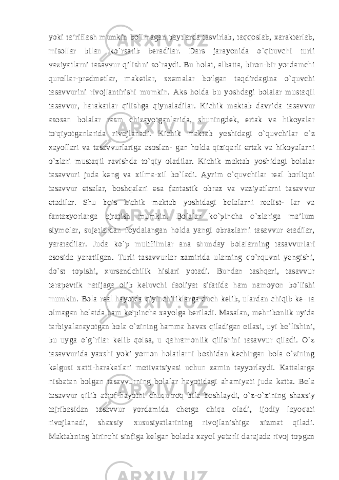 yoki ta’riflash mumkin bo`lmagan paytlarda tasvirlab, taqqoslab, xarakterlab, misollar bilan ko`rsatib beradilar. Dars jarayonida o`qituvchi turli vaziyatlarni tasavvur qilishni so`raydi. Bu holat, albatta, biron-bir yordamchi qurollar-predmetlar, maketlar, sxemalar bo&#39;lgan taqdirdagina o`quvchi tasavvurini rivojlantirishi mumkin. Aks holda bu yoshdagi bolalar mustaqil tasavvur, harakatlar qilishga qiynaladilar. Kichik maktab davri da tasavvur asosan bolalar rasm chizayotganlarida, shuningdek, ertak va hikoyalar to&#39;qiyotganlarida rivojlanadi. Kichik mak tab yoshidagi o`quvchilar o`z xayollari va tasavvurlariga asoslan- gan holda qiziqarli ertak va hikoyalarni o`zlari mustaqil ravish da to`qiy oladilar. Kichik maktab yoshidagi bolalar tasavvuri juda keng va xilma-xil bo`ladi. Ayrim o`quvchilar real borliqni tasav vur etsalar, boshqalari esa fantastik obraz va vaziyatlarni tasav vur etadilar. Shu bois kichik maktab yoshidagi bolalarni realist- lar va fantazyorlarga ajratish mumkin. Bolalar ko`pincha o`zlariga ma’lum siymolar, sujetlardan foydalangan holda yangi obrazlarni tasavvur etadilar, yaratadilar. Juda ko`p multfilmlar ana shun day bolalarning tasavvurlari asosida yaratilgan. Turli tasavvurlar zamirida ularning qo`rquvni yengishi, do`st topishi, xursandchilik hislari yotadi. Bundan tashqari, tasavvur terapevtik natijaga olib keluvchi faoliyat sifatida ham namoyon bo`lishi mumkin. Bola real hayotda qiyinchiliklarga duch kelib, ulardan chiqib ke- ta olmagan holatda ham ko&#39;pincha xayolga beriladi. Masalan, mehribonlik uyida tarbiyalanayotgan bola o`zining hamma ha vas qiladigan oilasi, uyi bo`lishini, bu uyga o`g`rilar kelib qolsa, u qahramonlik qilishini tasavvur qiladi. O`z tasavvurida yaxshi yoki yomon holatlarni boshidan kechirgan bola o`zining kelgu si xatti-harakatlari motivatsiyasi uchun zamin tayyorlaydi. Kattalarga nisbatan bolgan tasavvurning bolalar hayotidagi ahamiyati juda katta. Bola tasavvur qilib atrof-hayotni chuqurroq bila bosh laydi, o`z-o`zining shaxsiy tajribasidan tasavvur yordamida chetga chiqa oladi, ijodiy layoqati rivojlanadi, shaxsiy xususiyatlarining rivojlanishiga xizmat qiladi. Maktabning birinchi sinfiga kelgan bolada xayol yetarli darajada rivoj topgan 