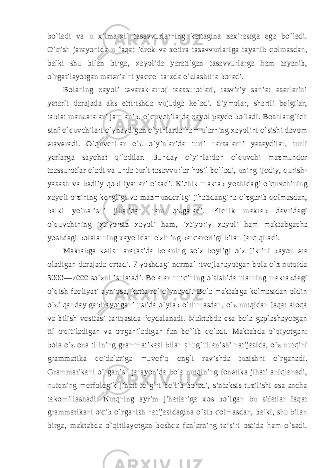 bo`ladi va u xilma-xil tasavvurlarning kattagina zaxirasiga ega bo`ladi. O`qish jarayoni da u faqat idrok va xotira tasavvurlariga tayanib qolmasdan, balki shu bilan birga, xayolida yaratilgan tasavvurlarga ham tayanib, o`rgatilayotgan materialni yaqqol tarzda o`zlashtira boradi. Bolaning xayoli tevarak-atrof taassurotlari, tasviriy san’at asarlarini yetarli darajada aks ettirishda vujudga keladi. Siymolar, shartli belgilar, tabiat manzaralari jamlanib, o`quvchilarda xayol paydo bo`ladi. Boshlang`ich sinf o`quvchilari o`ynaydigan o`yinlarda ham ularning xayolini o`sishi davom etaveradi. O`quvchilar o`z o`yinlarida turli narsalarni yasaydilar, turli yerlarga sayohat qiladilar. Bunday o`yinlardan o`quvchi mazmundor taassurotlar oladi va unda turli tasavvurlar hosil bo`ladi, uning ijodiy, qurish- yasash va badiiy qobiliyatlari o`sadi. Kichik maktab yoshi dagi o`quvchining xayoli o&#39;zining kengligi va mazmundorligi jihatidangina o`zgarib qolmasdan, balki yo`nalishi jihatidan ham o&#39;zgaradi. Kichik maktab davridagi o`quvchining ixtiyorsiz xa yoli ham, ixtiyoriy xayoli ham maktabgacha yoshdagi bolalarning xayolidan o&#39;zining barqarorligi bilan farq qiladi. Maktabga kelish arafasida bolaning so`z boyligi o`z fikrini bayon eta oladigan darajada ortadi. 7 yoshdagi normal rivojlanayotgan bola o`z nutqida 3000—7000 so`zni ishlatadi. Bolalar nutqining o`sishida ularning maktabdagi o`qish faoliyati ayniqsa, katta rol o`ynaydi. Bola maktabga kelmasidan oldin o`zi qan day gapirayotgani ustida o`ylab o`tirmasdan, o`z nutqidan faqat aloqa va bilish vositasi tariqasida foydalanadi. Maktabda esa bola gaplashayotgan til o&#39;qitiladigan va o&#39;rganiladigan fan bo`lib qoladi. Maktabda o`qiyotgan: bola o`z ona tilining grammatikasi bilan shug`ullanishi natijasida, o`z nutqini grammatika qoidalariga mu vofiq ongli ravishda tuzishni o`rganadi. Grammatikani o`rganish jarayonida bola nutqining fonetika jihati aniqlanadi, nutqning morfologik jihati to`g`ri bo`lib boradi, sintaksis tuzilishi esa ancha takomillashadi. Nutqning ayrim jihatlariga xos bo`lgan bu sifatlar faqat grammatikani o&#39;qib o`rganish natijasidagina o`sib qolmasdan, balki, shu bilan birga, maktabda o`qitilayotgan boshqa fanlarning ta’siri ostida ham o`sadi. 