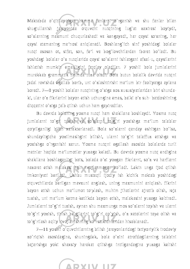 Maktabda o`qitilayotgan hamma fanlarni o`rganish va shu fanlar bilan shug&#39;ullanish jarayonida o&#39;quvchi nutqining lug`at zaxirasi boyiydi, so`zlarning mazmuni chuqurlashadi va kengayadi, har qaysi so&#39;zning, har qaysi atamaning ma’nosi aniqlanadi. Boshlang`ich sinf yoshidagi bolalar nutqi asosan ot, sifat, son, fe’l va bog`lovchilardan iborat bo`ladi. Bu yoshdagi bolalar o`z nutqlarida qaysi so`zlarni ishlatgani afzal-u, qaysilarini ishlatish mumkin emasligini farqlay oladilar. 7 yoshli bola jumlalarini murakkab grammatik tizimda tuza oladi. Bola butun bolalik davrida nutqni jadal ravishda egallab borib, uni o`zlashtirishi ma’lum bir faoliyatga aylana boradi. 7—9 yoshli bolalar nutqining o`ziga xos xususiyatlaridan biri shunda- ki, ular o`z fikrlarini bayon etish uchungina emas, balki o`z suh- batdoshining diqqatini o`ziga jalb qilish uchun ham gapiradilar. Bu davrda bolaning yozma nutqi ham shakllana boshlaydi. Yozma nutq jumlalarni to`gri tuzish va so`zlarni to`g`ri yozishga ma’lum talablar qo&#39;yilganligi bilan xarakterlanadi. Bola so`zlarni qanday eshitgan bo`lsa, shundayligicha yozilmasligini bilishi, ularni to`g`ri talaffuz etishga va yozishga o`rganishi zarur. Yozma nutqni egallash asosida bolalarda turli matnlar haqida ma’lumotlar yuza ga keladi. Bu davrda yozma nutq endigina shakllana boshlaganligi bois, bolada o`zi yozgan fikrlarni, so`z va harflarni nazorat etish malakasi hali rivojlanmagan bo`ladi. Lekin unga ijod qilish imkoniyati beriladi. Ushbu mustaqil ijodiy ish kichik maktab yoshi dagi o&#39;quvchilarda berilgan mavzuni anglash, uning mazmunini aniqlash. fikrini bayon etish uchun ma’lumot to&#39;plash, muhim jihatlarini ajratib olish, reja tuzish, uni ma’lum ketma-ketlikda ba yon etish, malakasini yuzaga keltiradi. Jumlalarni to`g`ri tuzish, aynan shu mazmunga mos so`zlarni topish va ularni to`g`ri yozish, tinish belgilarini to`g`ri qo`yish, o`z xatolarini topa olish va to`g`rilash aqliy rivojlanishning ko`rsatkichlaridan hisoblanadi. 7—11 yoshli o`quvchilarning bilish jarayonlaridagi ixtiyoriylik irodaviy zo`riqish asosidagina, shuningdek, bola o`zini atrofdagilarning talabini bajarishga yoki shaxsiy harakat qilishga intilgandagina yuzaga kelishi 