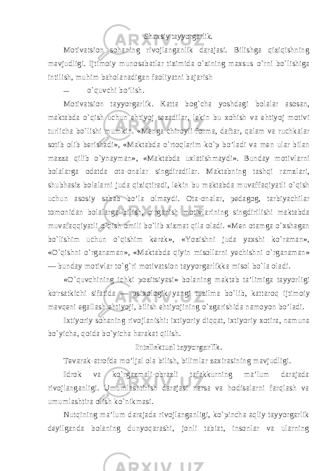 Shaxsiy tayyorgarlik. Motivatsion sohaning rivojlanganlik darajasi. Bilishga qiziqishning mavjudligi. Ijtimoiy munosabatlar tizimida o`zining maxsus o`rni bo`lishiga intilish, muhim baholanadigan faoliyatni bajarish — o`quvchi bo’lish. Motivatsion tayyorgarlik . Katta bog ` cha yoshdagi bolalar aso san , maktabda o ` qish uchun ehtiyoj sezadilar , lekin bu xohish va ehtiyoj motivi turlicha bo ` lishi mumkin . « Menga chiroyli for ma , daftar , qalam va ruchkalar sotib olib berishadi », « Maktabda o ` rtoqlarim ko ` p bo ’ ladi va men ular bilan mazza qilib o ` ynayman », « Maktabda uxlatishmaydi ». Bunday motivlarni bolalarga odatda ota - onalar singdiradilar . Maktabning tashqi ramzlari , shubhasiz bolalarni juda qiziqtiradi , lekin bu maktabda muvaffaqiyatli o ` qish uchun asosiy sabab bo ’ la olmaydi . Ota - onalar , pedagog , tarbiyachilar tomonidan bolalarga bilish , o &#39; rganish motivlarining singdirilishi maktabda muvafaqqiyatli o ` qish omili bo ` lib xizmat qila oladi . « Men otamga o ` xshagan bo ` lishim uchun o ` qishim kerak », « Yozishni juda yaxshi ko ` raman », « O ` qishni o ` rganaman », « Mak tabda qiyin misollarni yechishni o ` rganaman » — bunday motivlar to ` g ` ri motivatsion tayyorgarlikka misol bo ` la oladi . « O ` quvchining ichki pozitsiyasi » bolaning maktab ta ’ limiga tayyorligi ko &#39; rsatkichi sifatida — psixologik yangi tuzilma bo ` lib , kattaroq ijtimoiy mavqeni egallash ehtiyoji , bilish ehtiyojining o ` zgarishida namoyon bo ’ ladi . Ixtiyoriy sohaning rivojlanishi : ixtiyoriy diqqat , ixtiyoriy xotira , namuna bo ` yicha , qoida bo ` yicha harakat qilish . Intellektual tayyorgarlik . Tevarak-atrofda mo’ljal ola bilish, bilimlar zaxirasining mavjudligi. Idrok va ko`rgazmali-obrazli tafakkurning ma’lum darajada rivojlanganligi. Umumlashtirish darajasi narsa va hodisalarni farqlash va umumlashtira olish ko`nikmasi. Nutqining ma’lum darajada rivojlanganligi, ko`pincha aqliy tayyorgarlik deyilganda bolaning dunyoqarashi, jonli tabiat, insonlar va ularning 