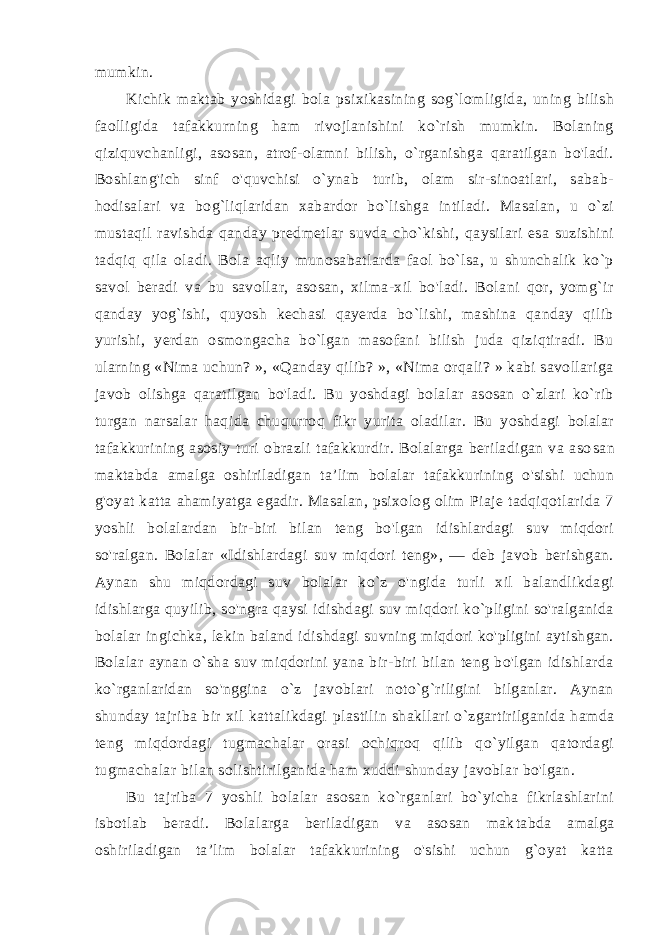 mumkin. Kichik maktab yoshidagi bola psixikasining sog`lomligida, uning bilish faolligida tafakkurning ham rivojlanishini ko`rish mumkin. Bolaning qiziquvchanligi, asosan, atrof-olamni bilish, o`rganishga qaratilgan bo&#39;ladi. Boshlang&#39;ich sinf o&#39;quvchisi o`ynab turib, olam sir-sinoatlari, sabab- hodisalari va bog`liqlaridan xabardor bo`lishga intiladi. Masalan, u o`zi mustaqil ravishda qan day predmetlar suvda cho`kishi, qaysilari esa suzishini tadqiq qi la oladi. Bola aqliy munosabatlarda faol bo`lsa, u shunchalik ko`p savol beradi va bu savollar, asosan, xilma-xil bo&#39;ladi. Bolani qor, yomg`ir qanday yog`ishi, quyosh kechasi qayerda bo`lishi, mashina qanday qilib yurishi, yerdan osmongacha bo`lgan masofani bilish juda qiziqtiradi. Bu ularning «Nima uchun? », «Qanday qilib? », «Nima orqali? » kabi savollariga javob olishga qaratilgan bo&#39;ladi. Bu yoshdagi bolalar asosan o`zlari ko`rib turgan narsalar haqi da chuqurroq fikr yurita oladilar. Bu yoshdagi bolalar tafakkurining asosiy turi obrazli tafakkurdir. Bolalarga beriladigan va aso san maktabda amalga oshiriladigan ta’lim bolalar tafakkurining o&#39;sishi uchun g&#39;oyat katta ahamiyatga egadir. Masalan, psixolog olim Piaje tadqiqotlarida 7 yoshli bolalardan bir-biri bilan teng bo&#39;lgan idishlardagi suv miqdori so&#39;ralgan. Bolalar «Idishlardagi suv miqdori teng», — deb javob berishgan. Aynan shu miqdordagi suv bolalar ko`z o&#39;ngida turli xil balandlikdagi idishlarga quyilib, so&#39;ngra qaysi idishdagi suv miqdori ko`pligini so&#39;ralganida bola lar ingichka, lekin baland idishdagi suvning miqdori ko&#39;pligini aytishgan. Bolalar aynan o`sha suv miqdorini yana bir-biri bilan teng bo&#39;lgan idishlarda ko`rganlaridan so&#39;nggina o`z javoblari noto`g`riligini bilganlar. Aynan shunday tajriba bir xil kattalikdagi plastilin shakllari o`zgartirilganida hamda teng miqdordagi tugmachalar orasi ochiqroq qilib qo`yilgan qatordagi tugmachalar bi lan solishtirilganida ham xuddi shunday javoblar bo&#39;lgan. Bu tajriba 7 yoshli bolalar asosan ko`rganlari bo`yicha fikrlashlarini isbotlab beradi. Bolalarga beriladigan va asosan mak tabda amalga oshiriladigan ta’lim bolalar tafakkurining o&#39;sishi uchun g`oyat katta 