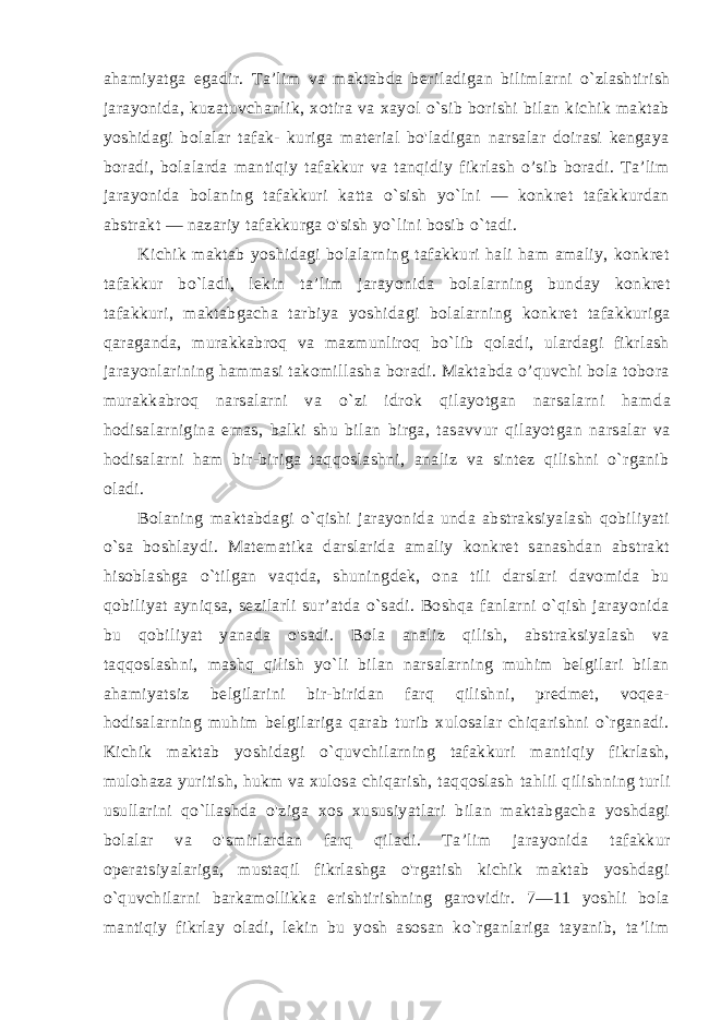 ahamiyatga egadir. Ta’lim va maktabda beri ladigan bilimlarni o`zlashtirish jarayonida, kuzatuvchanlik, xotira va xayol o`sib borishi bilan kichik maktab yoshidagi bolalar tafak- kuriga material bo&#39;ladigan narsalar doirasi kengaya boradi, bola larda mantiqiy tafakkur va tanqidiy fikrlash о’sib boradi. Ta’lim jarayonida bolaning tafakkuri katta o`sish yo`lni — konkret tafakkurdan abstrakt — nazariy tafakkurga o&#39;sish yo`lini bosib o`tadi. Kichik maktab yoshidagi bolalarning tafakkuri hali ham amaliy, konkret tafakkur bo`ladi, lekin ta’lim jarayonida bola larning bunday konkret tafakkuri, maktabgacha tarbiya yoshi dagi bolalarning konkret tafakkuriga qaraganda, murakkabroq va mazmunliroq bo`lib qoladi, ulardagi fikrlash jarayonlarining hammasi takomillasha boradi. Maktabda o’quvchi bola tobora murakkabroq narsalarni va o`zi idrok qilayotgan narsalarni ham da hodisalarnigina emas, balki shu bilan birga, tasavvur qilayot gan narsalar va hodisalarni ham bir-biriga taqqoslashni, analiz va sintez qilishni o`rganib oladi. Bolaning maktabdagi o`qishi jarayonida unda abstraksiyalash qobiliyati o`sa boshlaydi. Matematika darslarida amaliy konkret sanashdan abstrakt hisoblashga o`tilgan vaqtda, shuningdek, ona tili darslari davomida bu qobiliyat ayniqsa, sezilarli sur’atda o`sadi. Boshqa fanlarni o`qish jarayonida bu qobiliyat yanada o&#39;sadi. Bola analiz qilish, abstraksiyalash va taqqoslashni, mashq qilish yo`li bilan narsalarning muhim belgilari bilan ahamiyatsiz belgilarini bir-biridan farq qilishni, predmet, voqea- hodisalarning muhim belgilariga qarab turib xulosalar chiqarishni o`rganadi. Kichik maktab yoshidagi o`quvchilarning tafakkuri mantiqiy fikrlash, mulohaza yuritish, hukm va xulosa chiqarish, taqqoslash tahlil qilishning turli usullarini qo`llashda o&#39;ziga xos xususiyat lari bilan maktabgacha yoshdagi bolalar va o&#39;smirlardan farq qila di. Ta’lim jarayonida tafakkur operatsiyalariga, mustaqil fikrlashga o&#39;rgatish kichik maktab yoshdagi o`quvchilarni barkamollikka erishtirishning garovidir. 7—11 yoshli bola mantiqiy fikrlay oladi, lekin bu yosh asosan ko`rganlariga tayanib, ta’lim 