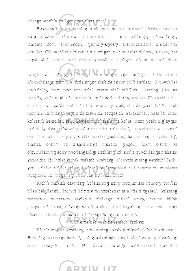 olishga senzitiv bo`lgan davr hisoblanadi. Boshlang`ich maktabning o`zidayoq bolalar birinchi sinfdan boshlab ko`p miqdorda xilma-xil tushunchalarni - grammatikaga, arifmetikaga, tabiatga doir, shuningdek, ijtimoiy-siyosiy tushun chalarni o`zlashtirib oladilar. O`quvchilar o`zlashtirib oladigan tushunchalar doirasi, asosan, har qaysi sinf uchun turli fanlar yuzasidan tuzilgan o`quv dasturi bilan belgilanadi. Muayyan ilmiy mazmunga ega bo`lgan tushunchalar o`quvchilarga mantiqiy ifodalangan shaklda bayon qilib beriladi. O`quvchilar o&#39;zlarining ham tushunchalarini mazmunini ta’riflab, ularning jins va turlariga doir belgilarini ko&#39;rsatib, aytib berishni o`rganadilar. O`quvchilar tu - shuncha va qoidalarni ta’riflab berolmay qolganlarida yoki ta’rif- lash mumkin bo`lmagan paytlarda tasvirlab, taqqoslab, xarakterlab, misollar bilan ko`rsatib beradilar. N.S. Leytes mulohazalariga ko`ra, inson yoshi ulg`aygan sari aqliy rivojlanish darajasi birmuncha ko`tariladi, uquvchanlik xususiyati esa birmuncha pasayadi. Ki chik maktab yoshidagi bolalarning uquvchanligi, albatta, o`smir va o`spirinlarga nisbatan yuqori, lekin o&#39;smir va o`spirinlarning aqliy rivojlanganligi boshlang`ich sinf o`quvchilariga nisbatan yuqoridir. Bu holat kichik maktab yoshidagi o`quvchilarning yetakchi faoli - yati - o`qish bo`lishi bilan, lekin bilish jarayonlari hali hamma to- monlama rivojlanib bo`lmaganligi bilan bog`liq hisoblanadi. Kichik maktab davridagi bolalarning aqliy rivojlanishi ijtimoiy omillar bilan belgilanadi. Individ ijtimoiy munosabatiar ta’sirida o`zgaradi. Bolaning maktabda muntazam ravishda o`qishga o`tishi uning barcha bilish jarayonlarini rivojlanishiga va o`z-o`zidan atrof-hayotdagi narsa-hodisalarga nisbatan fikrini, munosabatlarini o&#39;zgarishiga olib keladi. Kichik maktab yoshida yetakchi faoliyat Kichik maktab yoshidagi bolalarning asosiy faoliyati o`qish hisoblanadi. Bolaning maktabga borishi, uning psixologik rivoj lanishi va xulq-atvoridagi o`rni nihoyatda katta. Bu davrda ax loqiy xatti-harakat qoidalari 