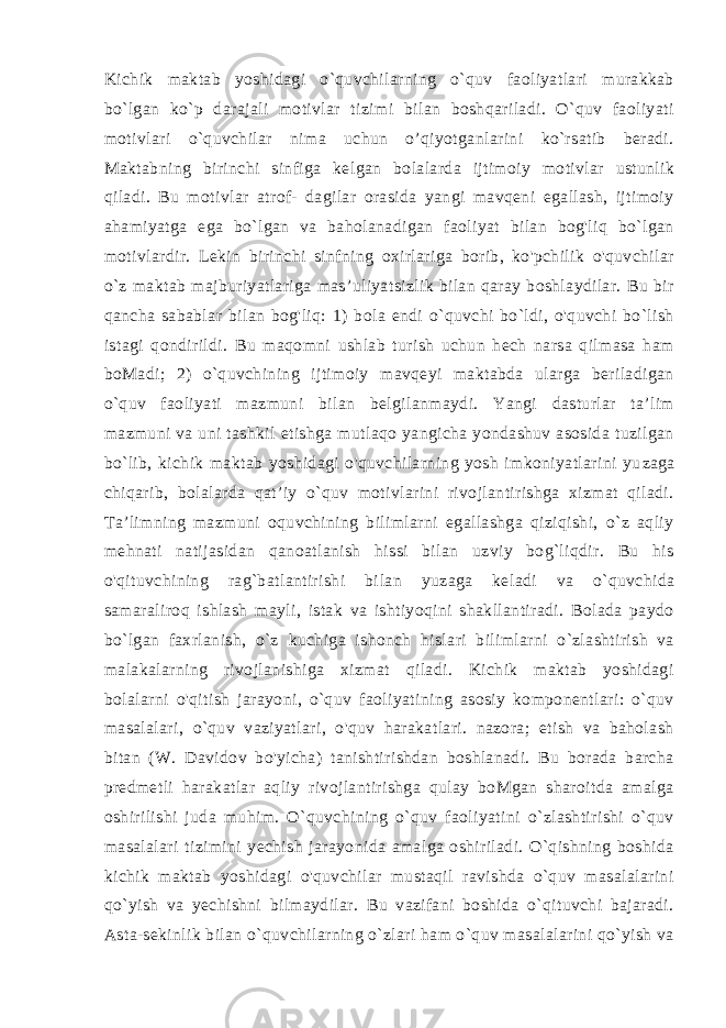 Kichik maktab yoshidagi o`quvchilarning o`quv faoliyatlari murakkab bo`lgan ko`p darajali motivlar tizimi bilan boshqariladi. O`quv faoliyati motivlari o`quvchilar nima uchun o’qiyotganlarini ko`rsatib beradi. Maktabning birinchi sinfiga kel gan bolalarda ijtimoiy motivlar ustunlik qiladi. Bu motivlar atrof- dagilar orasida yangi mavqeni egallash, ijtimoiy ahamiyatga ega bo`lgan va baholanadigan faoliyat bilan bog&#39;liq bo`lgan motivlardir. Lekin birinchi sinfning oxirlariga borib, ko&#39;pchilik o&#39;quvchilar o`z maktab majburiyatlariga mas’uliyatsizlik bilan qaray boshlaydilar. Bu bir qancha sabablar bilan bog&#39;liq: 1) bola endi o`quvchi bo`ldi, o&#39;quvchi bo`lish istagi qondirildi. Bu maqomni ushlab turish uchun hech narsa qilmasa ham boMadi; 2) o`quvchining ijtimoiy mavqeyi maktabda ularga beriladigan o`quv faoliyati mazmuni bi lan belgilanmaydi. Yangi dasturlar ta’lim mazmuni va uni tashkil etishga mutlaqo yangicha yondashuv asosida tuzilgan bo`lib, ki chik maktab yoshidagi o&#39;quvchilarning yosh imkoniyatlarini yu zaga chiqarib, bolalarda qat’iy o`quv motivlarini rivojlantirishga xizmat qiladi. Ta’limning mazmuni oquvchining bilimlarni egallashga qiziqishi, o`z aqliy mehnati natijasidan qanoatlanish hissi bilan uzviy bog`liqdir. Bu his o&#39;qituvchining rag`batlantirishi bi lan yuzaga keladi va o`quvchida samaraliroq ishlash mayli, istak va ishtiyoqini shakllantiradi. Bolada paydo bo`lgan faxrlanish, o`z kuchiga ishonch hislari bilimlarni o`zlashtirish va malakalarning rivojlanishiga xizmat qiladi. Kichik maktab yoshidagi bolalarni o&#39;qitish jarayoni, o`quv faoliyatining asosiy komponentlari: o`quv masalalari, o`quv vaziyatlari, o&#39;quv harakatlari. nazora; etish va baholash bitan (W. Davidov bo&#39;yicha) tanishtirishdan boshlanadi. Bu borada barcha predmetli harakatlar aqliy rivojlantirishga qulay boMgan sharoitda amalga oshirilishi juda muhim. O`quvchining o`quv faoliyatini o`zlashtirishi o`quv masalalari tizimini yechish jarayonida amalga oshiriladi. O`qishning boshida kichik maktab yoshidagi o&#39;quvchilar mustaqil ravishda o`quv masalalarini qo`yish va yechishni bilmaydilar. Bu vazifani boshida o`qituvchi bajaradi. Asta-sekinlik bilan o`quvchilarning o`zlari ham o`quv masalalarini qo`yish va 