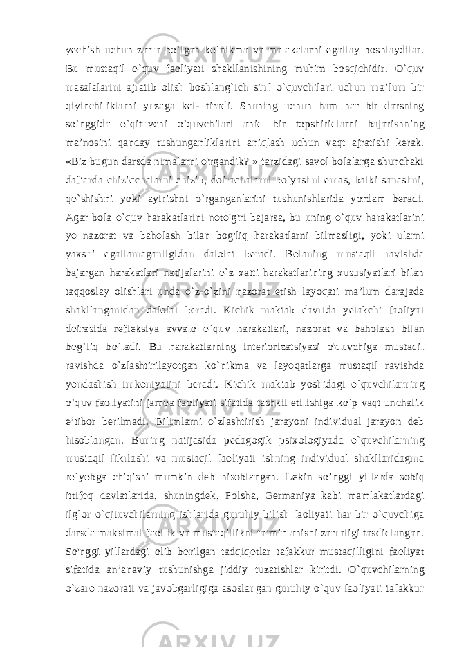 yechish uchun zarur bo`lgan ko`nikma va malakalarni egallay boshlaydilar. Bu mustaqil o`quv faoliyati shakllanishining muhim bosqichidir. O`quv masalalarini ajratib olish boshlang`ich sinf o`quvchilari uchun ma’lum bir qiyinchiliklarni yuzaga kel- tiradi. Shuning uchun ham har bir darsning so`nggida o`qituvchi o`quvchilari aniq bir topshiriqlarni bajarishning ma’nosini qanday tushunganliklarini aniqlash uchun vaqt ajratishi kerak. «Biz bugun darsda nimalarni o&#39;rgandik? » tarzidagi savol bolalarga shunchaki daftarda chiziqchalarni chizib, doirachalarni bo`yashni emas, balki sanashni, qo`shishni yoki ayirishni o`rganganlarini tushunishlarida yordam beradi. Agar bola o`quv harakatlarini noto&#39;g&#39;ri bajarsa, bu uning o`quv harakatlarini yo nazorat va baholash bilan bog&#39;liq harakatlarni bilmasligi, yoki ularni yaxshi egallamaganligidan dalolat beradi. Bolaning mustaqil ravishda bajargan ha rakatlari natijalarini o`z xatti-harakatlarining xususiyatlari bilan taqqoslay olishlari unda o`z-o`zini nazorat etish layoqati ma’lum darajada shakllanganidan dalolat beradi. Kichik maktab davrida yetakchi faoliyat doirasida refleksiya avvalo o`quv harakatlari, na zorat va baholash bilan bog`liq bo`ladi. Bu harakatlarning interiorizatsiyasi o&#39;quvchiga mustaqil ravishda o`zlashtirilayotgan ko`nikma va layoqatlarga mustaqil ravishda yondashish imkoniyatini bera di. Kichik maktab yoshidagi o`quvchilarning o`quv faoliyatini jamoa faoliyati sifatida tashkil etilishiga ko`p vaqt unchalik e’tibor berilmadi. Bilimlarni o`zlashtirish jarayoni individual jarayon deb hisoblangan. Buning natijasida pedagogik psixologiyada o`quvchilarning mustaqil fikrlashi va mustaqil faoliyati ishning individual shakllaridagma ro`yobga chiqishi mumkin deb hisoblangan. Le kin so’nggi yillarda sobiq ittifoq davlatlarida, shuningdek, Polsha, Germaniya kabi mamlakatlardagi ilg`or o`qituvchilarning ishlarida guruhiy bilish faoliyati har bir o`quvchiga darsda maksimal faollik va mustaqillikni ta’minlanishi zarurligi tasdiqlangan. So&#39;nggi yillardagi olib borilgan tadqiqotlar tafakkur mustaqilligini faoliyat sifatida an’anaviy tushunishga jiddiy tuzatishlar kiritdi. O`quvchilarning o`zaro nazorati va javobgarligiga asoslangan guruhiy o`quv faoliyati tafakkur 