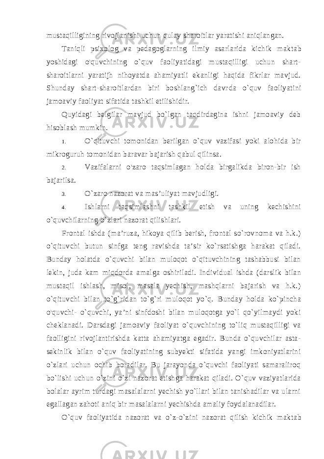 mustaqilligining rivojlanishi uchun qulay sharoitlar yaratishi aniqlangan. Taniqli psixolog va pedagoglarning ilmiy asarlarida kichik mak tab yoshidagi o&#39;quvchining o`quv faoliyatidagi mustaqilligi uchun shart- sharoitlarni yaratijh nihoyatda ahamiyatli ekanligi haqida fikrlar mavjud. Shunday shart-sharoitlardan biri boshlang`ich davr da o`quv faoliyatini jamoaviy faoliyat sifatida tashkil etilishidir. Quyidagi belgilar mavjud bo`lgan taqdirdagina ishni jamoaviy deb hisoblash mumkin. 1. O`qituvchi tomonidan berilgan o`quv vazifasi yoki alohida bir mikroguruh tomonidan baravar bajarish qabul qilinsa. 2. Vazifalarni o&#39;zaro taqsimlagan holda birgalikda biron-bir ish bajarilsa. 3. O`zaro nazorat va mas’uliyat mavjudligi. 4. Ishlarni taqsimlashni tashkil etish va uning kechishini o`quvchilarning o`zlari nazorat qilishlari. Frontal ishda (ma’ruza, hikoya qilib berish, frontal so`rovnoma va h.k.) o`qituvchi butun sinfga teng ravishda ta’sir ko`rsatishga harakat qiladi. Bunday holatda o`quvchi bilan muloqot o`qituvchining tashabbusi bilan lekin, juda kam miqdorda amal ga oshiriladi. Individual ishda (darslik bilan mustaqil ishlash, misol, masala yechish, mashqlarni bajarish va h.k.) o`qituvchi bilan to`g`ridan to`g`ri muloqot yo`q. Bunday holda ko`pincha o&#39;quvchi- o`quvchi, ya’ni sinfdoshi bilan muloqotga yo`l qo`yilmaydi yoki cheklanadi. Darsdagi jamoaviy faoliyat o`quvchining to`liq mustaqilligi va faolligini rivojlantirishda katta ahamiyatga egadir. Bunda o`quvchilar asta- sekinlik bilan o`quv faoliyatining subyekti sifatida yangi imkoniyatlarini o`zlari uchun ochib boradilar. Bu jarayonda o`quvchi faoliyati samaraliroq bo`lishi uchun o`zini o`zi nazorat etishga harakat qiladi. O`quv vaziyatlarida bolalar ayrim turdagi masalalarni yechish yo`llari bilan tanishadilar va ularni egallagan zahoti aniq bir masalalarni yechishda amaliy foydalanadilar. O`quv faoliyatida nazorat va o`z-o`zini nazorat qilish kichik mak tab 