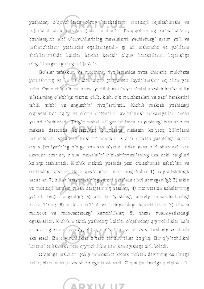 yoshidagi o`quvchilarda o`quv harakatlarini mustaqil rejalashtirishi va bajarishni shakllanishida juda muhimdir. Tadqiqotlarning ko`rsatishicha, boshlang&#39;ich sinf o`quvchilarining masalalarni yechishdagi ayrim yo`l va tushunchalarni yetarlicha egallamaganli- gi bu tushuncha va yo`llarni shakllantirishda bolalar barcha kerakli o`quv harakatlarini bajarishga o`rgatilmaganligining natijasidir. Bolalar tafakkuri va nutqining rivojlanishida ovoz chiqarib mulohaza yuritishning va bu uslubdan o&#39;quv jarayonida foydala nishni ng ahamiyati katta. Ovoz chiqarib mulohaza yuritish va o`z yechimini asoslab berish aqliy sifatlarning o`sishiga xizmat qilib, kishi o`z mulohazalari va xatti-harakatini tahlil etishi va anglashini rivojlantiradi. Kichik maktab yoshidagi o&#39;quvchilarda aqliy va o`quv materialini o&#39;zlashtirish imkoniyatlari ancha yuqori hi soblanadi. To`g`ri tashkil etilgan ta’limda bu yoshdagi bolalar o`rta maktab dasturida ko`rsatilgan bilimlarga nisbatan ko`proq bilimlarni tushunishlari va o`zlashtirishlari mumkin. Kichik mak tab yoshidagi bolalar o&#39;quv faoliyatining o`ziga xos xususiyatla- ridan yana biri shundaki, shu davrdan boshlab, o`quv materialini o`zlashtirmaslikning dastlabki belgilari ko`zga tashlanadi. Kichik maktab yoshida past o&#39;zlashtirish sabablari va o`qishdagi qiyinchiliklar quyidagilar bilan bog`liqdir: 1) neyrofiziologik sabablar; 2) bilish jarayonlarining yetarli darajada rivojlanmaganligi; 3) erkin va mustaqil harakat qilish darajasining pastligi; 4) motivatsion sohalarining yetarli rivojlanmaganligi; 5) oila tarbiyasidagi, oilaviy munosabatlardagi kamchiliklar; 6) maktab ta’limi va tarbiyasidagi kamchiliklar; 7) o`zaro muloqot va munosabatdagi kamchiliklar; 8) shaxs xususiyatlardagi og&#39;ishishlar. Kichik maktab yoshidagi bolalar o`qishidagi qiyinchiliklar bola shaxsining barcha shaxsiy, bilish, motivatsion va hissiy va irodaviy sohalarda aks etadi. Bu qi yinchiliklar o`zaro bir-biri bilan bog&#39;liq. Bir qiyinchilikni bartaraf etilishi ikkinchi qiyinchilikni ham kamayishiga olib keladi. O`qishga nisbatan ijobiy munosabat kichik maktab davrining oxirlariga kelib, birmuncha pasayish ko`zga tashlanadi. O`quv faoliyatiga qiziqish – 1- 