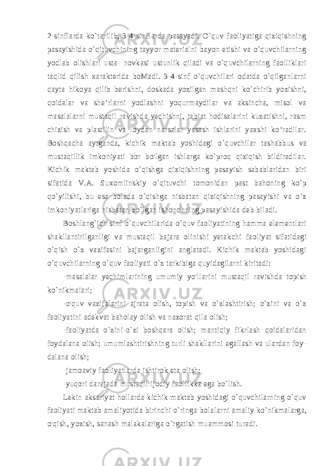 2-sinflarda ko`tarilib, 3-4-sinflarda pasayadi. O`quv faoliyatiga qiziqishning pasayishida o`qituvchining tayyor materialni bayon etishi va o`quvchilarning yodlab olishlari usta- novkasi ustunlik qiladi va o`quvchilarning faolliklari taqlid qilish xarakterida boMadi. 3-4-sinf o`quvchilari odatda o`qilganlarni qay ta hikoya qilib berishni, doskada yozilgan mashqni ko`chirib yozishni, qoidalar va she’rlarni yodlashni yoqurmaydilar va aksincha, misol va masalalarni mustaqil ravishda yechishni, tabiat hodisalarini kuzatishni, rasm chizish va plastilin va loydan narsalar yasash ishlarini yaxshi ko’radilar. Boshqacha aytganda, kichik mak tab yoshidagi o`quvchilar tashabbus va mustaqillik imkoniyati bor bo&#39;lgan ishlarga ko`proq qiziqish bildiradilar. Kichik maktab yoshi da o`qishga qiziqishning pasayish sabablaridan biri sifatida V.A. Suxomlinskiy o`qituvchi tomonidan past bahoning ko`p qo`yilishi, bu esa bolada o`qishga nisbatan qiziqishning pasayishi va o`z imkoniyatlariga nisbatan bo`lgan ishonchning pasayishida deb biladi. Boshlang`ich sinf o`quvchilarida o`quv faoliyatining hamma elementlari shakllantirilganligi va mustaqil bajara olinishi yetak chi faoliyat sifatidagi o`qish o`z vazifasini bajarganligini anglatadi. Kichik maktab yoshidagi o`quvchilarning o`quv faoliyati o`z tarkibiga quyidagilarni kiritadi: -masalalar yechimlarining umumiy yo&#39;llarini mustaqil ravish da topish ko`nikmaiari; -o&#39;quv vazifalarini ajrata olish, topish va o`zlashtirish; o`zini va o`z faoliyatini adekvat baholay olish va nazorat qi la olish; -faoliyatda o`zini-o`zi boshqara olish; mantiqiy fikrlash qoidalaridan foydalana olish; umumlashtirishning turli shakllarini egallash va ulardan foy - dalana olish; -jamoaviy faoliyatlarda ishtirok eta olish; -yuqori darajada mustaqil ijodiy faollikka ega bo`lish. Lekin aksariyat hollarda kichik maktab yoshidagi o`quvchilarning o`quv faoliyati maktab amaliyotida birinchi o`ringa bola larni amaliy ko`nikmalarga, o&#39;qish, yozish, sanash malakalariga o`rgatish muammosi turadi. 