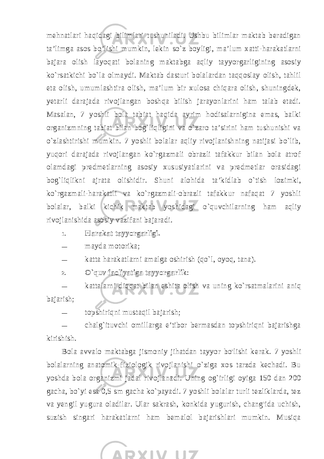 mehnatlari haqidagi bilimlari tushuniladi. Ushbu bilimlar maktab beradigan ta’limga asos bo’lishi mum kin, lekin so`z boyligi, ma’lum xatti-harakatlarni bajara olish la yoqati bolaning maktabga aqliy tayyorgarligining asosiy ko`rsatkichi bo`la olmaydi. Maktab dasturi bolalardan taqqoslay olish, tahlil eta olish, umumlashtira olish, ma’lum bir xulosa chiqara olish, shuningdek, yetarli darajada rivojlangan boshqa bilish jarayonlarini ham talab etadi. Masalan, 7 yoshli bola tabiat haqida ayrim hodisalarnigina emas, balki organizmning tabiat bilan bog`liqligini va o`zaro ta’sirini ham tushunishi va o`zlashtirishi mumkin. 7 yoshli bolalar aqliy rivojlanishning natijasi bo`lib, yuqori darajada rivojlangan ko`rgazmali obrazli tafakkur bilan bola atrof olamdagi predmetlarning asosiy xususiyatlarini va predmetlar orasidagi bog`liqlikni ajrata olishidir. Shuni alohi da ta’kidlab o`tish lozimki, ko`rgazmali-harakatli va ko`rgazmali-obrazli tafakkur nafaqat 7 yoshli bolalar, balki kichik mak tab yoshidagi o`quvchilarning ham aqliy rivojlanishida asosiy vazifani bajaradi. 1. Harakat tayyorgarligi. — mayda motorika; — katta harakatlarni amalga oshirish (qo`l, oyoq, tana). 2. O`quv faoliyatiga tayyorgarlik : — kattalarni diqqat bilan eshita olish va uning ko`rsatmalarini aniq bajarish; — topshiriqni mustaqil bajarish; — chalg`ituvchi omillarga e’tibor bermasdan topshiriqni bajarishga kirishish. Bola avvalo maktabga jismoniy jihatdan tayyor bo&#39;lishi ke rak. 7 yoshli bolalarning anatomik-fiziologik rivojlanishi o`ziga xos tarzda kechadi. Bu yoshda bola organizmi jadal rivojlana di. Uning og`irligi oyiga 150 dan 200 gacha, bo`yi esa 0,5 sm gacha ko`payadi. 7 yoshli bolalar turli tezliklarda, tez va yengil yugura oladilar. Ular sakrash, konkida yugurish, chang&#39;ida uchish, suzish singari harakatlarni ham bemalol bajarishlari mumkin. Musiqa 