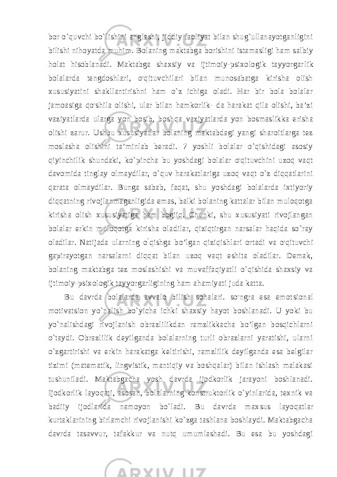 bor o`quvchi bo`lishini anglashi, jiddiy faoliyat bilan shug`ullanayotganligini bilishi nihoyatda mu him. Bolaning maktabga borishini istamasligi ham salbiy holat hisoblanadi. Maktabga shaxsiy va ijtimoiy-psixologik tayyorgar lik bolalarda tengdoshlari, o&#39;qituvchilari bilan munosabatga kirisha olish xususiyatini shakllantirishni ham o`z ichiga oladi. Har bir bola bolalar jamoasiga qo&#39;shila olishi, ular bilan hamkorlik- da harakat qila olishi, ba’zi vaziyatlarda ularga yon bosib, bosh qa vaziyatlarda yon bosmaslikka erisha olishi zarur. Ushbu xususiyatlar bolaning maktabdagi yangi sharoitlarga tez moslasha olishini ta’minlab beradi. 7 yoshli bolalar o`qishidagi asosiy qiyinchilik shundaki, ko`pincha bu yoshdagi bolalar o&#39;qituvchini uzoq vaqt davomida tinglay olmaydilar, o`quv harakatlariga uzoq vaqt o`z diqqatlarini qarata olmaydilar. Bunga sabab, faqat, shu yoshdagi bolalarda ixtiyoriy diqqatning rivojlanmaganligida emas, balki bolaning kattalar bilan muloqotga kirisha olish xususiyatiga ham bogiiq. Chunki, shu xususiyati rivojlangan bola lar erkin muloqotga kirisha oladilar, qiziqtirgan narsalar haqida so`ray oladilar. Natijada ularning o ’ qishga bo’lgan qiziqishlari or tadi va o&#39;qituvchi gapirayotgan narsalarni diqqat bilan uzoq vaqt eshita oladilar. Demak, bolaning maktabga tez moslashishi va muvaffaqiyatli o`qishida shaxsiy va ijtimoiy-psixologik tayyorgarligining ham ahamiyati juda katta. Bu davrda bolalarda avvalo bilish sohalari. so&#39;ngra esa emot sional motivatsion yo`nalish bo`yicha ichki shaxsiy hayot boshlanadi. U yoki bu yo`nalishdagi rivojlanish obrazlilikdan ramzlikkacha bo’lgan bosqichlarni o`taydi. Obrazlilik deyilganda bolalarning turli obrazlarni yaratishi, ularni o`zgartirishi va erkin harakatga keltirishi, ramzlilik deyilganda esa belgilar tizimi (matematik, lingvistik, mantiqiy va boshqalar) bilan ishlash malakasi tushuniladi. Maktabgacha yosh davrda ijodkorlik jarayoni boshlanadi. Ijodkorlik layoqati, asosan, bolalarning konstruktorlik o`yinlarida, texnik va badiiy ijodlarida namoyon bo`ladi. Bu davrda max sus layoqatlar kurtaklarining birlamchi rivojlanishi ko`zga tashlana boshlaydi. Maktabgacha davrda tasavvur, tafakkur va nutq umumlashadi. Bu esa bu yoshdagi 