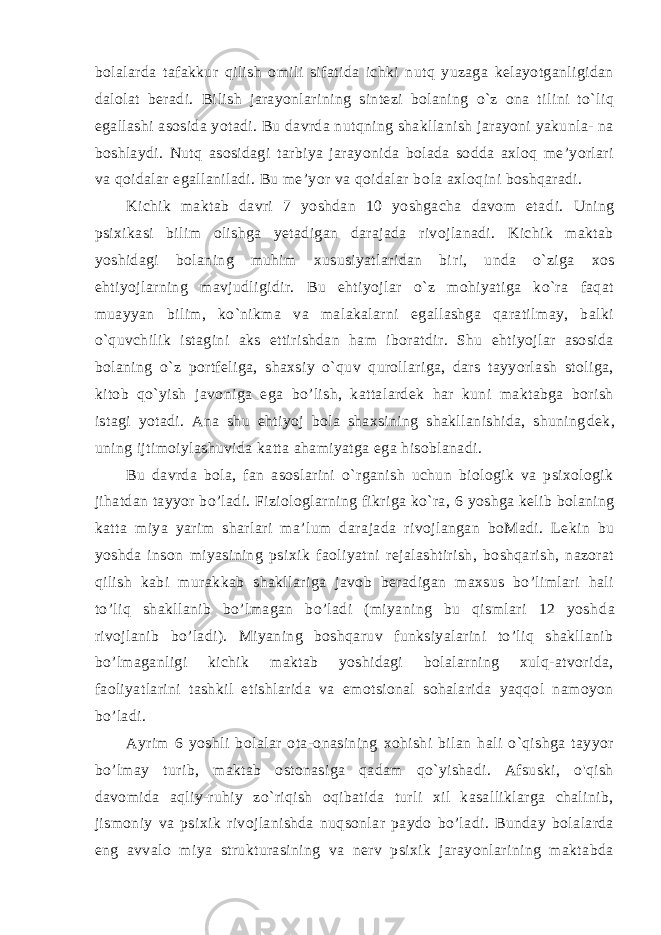 bolalarda tafakkur qilish omili sifatida ichki nutq yuzaga kelayotganligidan dalolat beradi. Bi lish jarayonlarining sintezi bolaning o`z ona tilini to`liq egallashi asosida yotadi. Bu davrda nutqning shakllanish jarayoni yakunla- na boshlaydi. Nutq asosidagi tarbiya jarayonida bolada sodda axloq me’yorlari va qoidalar egallaniladi. Bu me’yor va qoidalar bo la axloqini boshqaradi. Kichik maktab davri 7 yoshdan 10 yoshgacha davom eta di. Uning psixikasi bilim olishga yetadigan darajada rivojlanadi. Kichik maktab yoshidagi bolaning muhim xususiyatlaridan bi ri, unda o`ziga xos ehtiyojlarning mavjudligidir. Bu ehtiyojlar o`z mohiyatiga ko`ra faqat muayyan bilim, ko`nikma va malakalarni egallashga qaratilmay, balki o`quvchilik istagini aks ettirishdan ham iboratdir. Shu ehtiyojlar asosida bolaning o`z portfeliga, shaxsiy o`quv qurollariga, dars tayyorlash stoliga, kitob qo`yish javoniga ega bo’lish, kattalardek har kuni maktabga borish istagi yotadi. Ana shu ehtiyoj bola shaxsining shakllanishida, shuning dek, uning ijtimoiylashuvida katta ahamiyatga ega hisoblanadi. Bu davrda bola, fan asoslarini o`rganish uchun biologik va psixologik jihatdan tayyor bo’ladi. Fiziologlarning fikriga ko`ra, 6 yoshga kelib bolaning katta miya yarim sharlari ma’lum dara jada rivojlangan boMadi. Lekin bu yoshda inson miyasining psi xik faoliyatni rejalashtirish, boshqarish, nazorat qilish kabi mu rakkab shakllariga javob beradigan maxsus bo’limlari hali to’liq shakllanib bo’lmagan bo’ladi (miyaning bu qismlari 12 yosh da rivojlanib bo’ladi). Miyaning boshqaruv funksiyalarini to’liq shakllanib bo’lmaganligi kichik maktab yoshidagi bolalarning xulq-atvorida, faoliyatlarini tashkil etishlarida va emotsional sohalarida yaqqol namoyon bo’ladi. Ayrim 6 yoshli bolalar ota-onasining xohishi bilan hali o`qishga tayyor bo’lmay turib, maktab ostonasiga qadam qo`yishadi. Afsuski, o&#39;qish davomida aqliy-ruhiy zo`riqish oqibatida turli xil kasalliklarga chalinib, jismoniy va psixik rivojlanishda nuqsonlar paydo bo’ladi. Bunday bolalarda eng avvalo miya strukturasining va nerv psixik jarayonlarining maktabda 