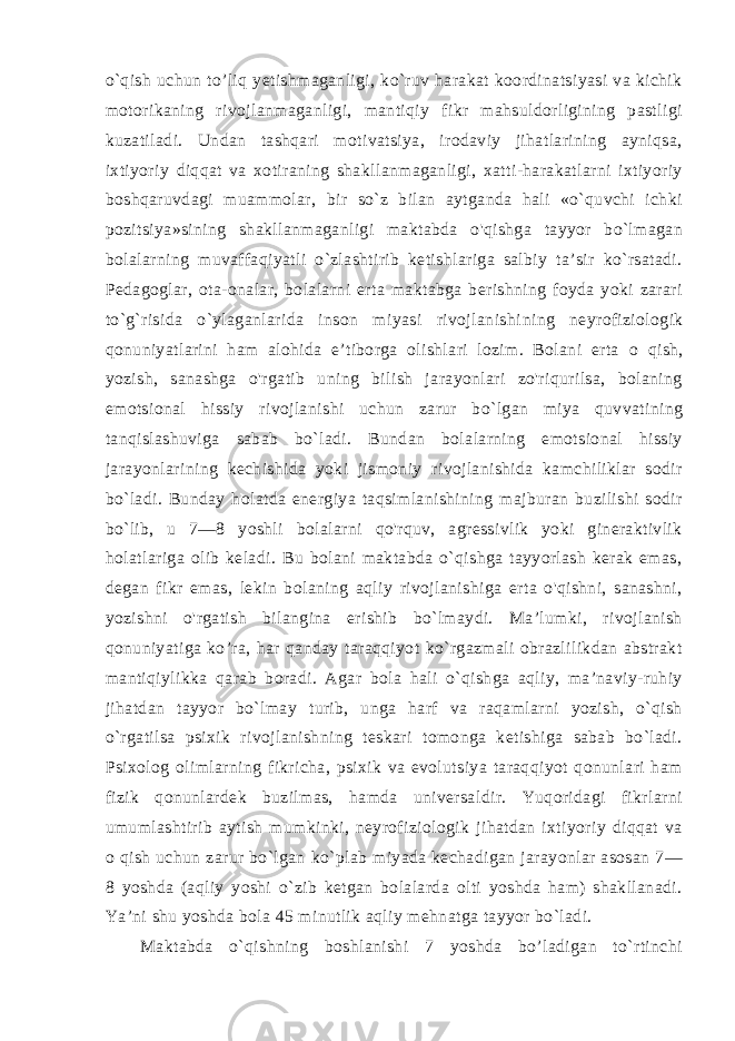 o`qish uchun to’liq yetishmaganligi, ko`ruv harakat koordinatsiyasi va kichik motorikaning rivojlanmaganligi, mantiqiy fikr mahsuldorligining pastligi kuzatiladi. Undan tashqari motivatsiya, irodaviy jihatlarining ayniqsa, ixtiyoriy diqqat va xotiraning shakllanmaganligi, xatti-harakatlarni ixtiyoriy boshqaruvdagi muammolar, bir so`z bilan aytganda hali «o`quvchi ichki pozitsiya»sining shakllanmaganligi maktabda o&#39;qishga tayyor bo`lmagan bolalarning muvaffaqiyatli o`zlashtirib ketishlariga salbiy ta’sir ko`rsatadi. Pedagoglar, ota-onalar, bolalarni erta maktabga berishning foyda yoki zarari to`g`risida o`ylaganlarida inson miyasi rivojlanishi ning neyrofiziologik qonuniyatlarini ham alohida e’tiborga olishlari lozim. Bolani erta о qish, yozish, sanashga o&#39;rgatib uning bilish jarayonlari zo&#39;riqurilsa, bolaning emotsional hissiy rivojla nishi uchun zarur bo`lgan miya quvvatining tanqislashuviga sabab bo`ladi. Bundan bolalarning emotsional hissiy jarayonlarining kechishida yoki jismoniy rivojlanishida kamchiliklar sodir bo`ladi. Bunday holatda energiya taqsimlanishining majburan buzilishi sodir bo`lib, u 7—8 yoshli bolalarni qo&#39;rquv, agressivlik yoki gineraktivlik holatlariga olib keladi. Bu bolani maktabda o`qishga tayyorlash kerak emas, degan fikr emas, lekin bolaning aqliy rivojlanishiga erta o&#39;qishni, sanashni, yozishni o&#39;rgatish bilangina erishib bo`lmaydi. Ma’lumki, rivojlanish qonuniyatiga ko’ra, har qanday taraqqiyot ko`rgazmali obrazlilikdan abstrakt mantiqiylikka qarab boradi. Agar bola hali o`qishga aqliy, ma’naviy-ruhiy jihatdan tayyor bo`lmay turib, unga harf va raqamlarni yozish, o`qish o`rgatilsa psixik rivojlanishning teskari tomonga ketishiga sabab bo`ladi. Psixolog olimlarning fikricha, psixik va evolutsiya taraqqiyot qonunlari ham fizik qonunlardek buzilmas, hamda universaldir. Yuqoridagi fikrlarni umumlashtirib aytish mumkinki, neyrofiziologik jihatdan ixtiyoriy diqqat va o qish uchun zarur bo`lgan ko`plab miyada kechadigan jarayonlar asosan 7— 8 yoshda (aqliy yoshi o`zib ketgan bolalarda olti yoshda ham) shakllanadi. Ya’ni shu yoshda bola 45 minutlik aqliy mehnatga tayyor bo`ladi. Maktabda o`qishning boshlanishi 7 yoshda bo’ladigan to`rtinchi 