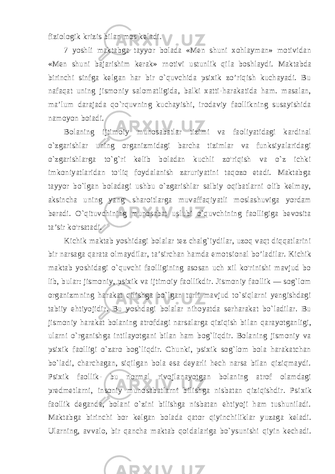 fiziologik krizis bilan mos keladi. 7 yoshli maktabga tayyor bolada «Men shuni xohlayman» motividan «Men shuni bajarishim kerak» rnotivi ustunlik qi la boshlaydi. Maktabda birinchi sinfga kelgan har bir o`quvchida psixik zo’riqish kuchayadi. Bu nafaqat uning jismoniy salomatligida, balki xatti-harakatida ham. masalan, ma’lum darajada qo`rquvning kuchayishi, irodaviy faollikning susayishida namo yon boiadi. Bolaning ijtimoiy munosabatlar tizimi va faoliyatidagi kardinal o`zgarishlar uning organizmidagi barcha tizimlar va funksiyalaridagi o`zgarishlarga to`g`ri kelib boladan kuchli zo&#39;riqish va o`z ichki imkoniyatlaridan to&#39;liq foydalanish zaruriyatini taqozo etadi. Maktabga tayyor bo`lgan boladagi ushbu o`zgarishlar salbiy oqibatlarni olib kelmay, aksincha uning yang&#39; sharoitlarga muvaffaqiyatli moslashuviga yordam beradi. O`qituvchining munosabat uslubi o`quvchining faolligiga bevosita ta’sir ko&#39;rsatadi. Kichik maktab yoshidagi bolalar tez chalg`iydilar, uzoq vaqt diqqatlarini bir narsaga qarata olmaydilar, ta’sirchan hamda emot sional bo’ladilar. Kichik maktab yoshidagi o`quvchi faolligining asosan uch xil ko&#39;rinishi mavjud bo lib, bular: jismoniy, psixik va ijtimoiy faollikdir. Jismoniy faollik — sog`lom organizmning ha rakat qilishga bo`lgan turli mavjud to`siqlarni yengishdagi tabiiy ehtiyojidir. Bu yoshdagi bolalar nihoyatda serharakat bo`ladilar. Bu jismoniy harakat bolaning atrofdagi narsalarga qiziqish bi lan qarayotganligi, ularni o`rganishga intilayotgani bilan ham bog`liqdir. Bolaning jismoniy va psixik faolligi o`zaro bog`liqdir. Chunki, psixik sog`lom bola harakatchan bo`ladi, charchagan, siqilgan bola esa deyarli hech narsa bilan qiziqmaydi. Psixik faollik - bu normal rivojlanayotgan bolaning atrof olamdagi predmetlarni, insoniy munosabatlarni bilishga nisbatan qiziqishdir. Psi xik faollik deganda, bolani o`zini bilishga nisbatan ehtiyoji ham tushuniladi. Maktabga birinchi bor kelgan bolada qator qiyinchi liklar yuzaga keladi. Ularning, avvalo, bir qancha maktab qoi dalariga bo`ysunishi qiyin kechadi. 