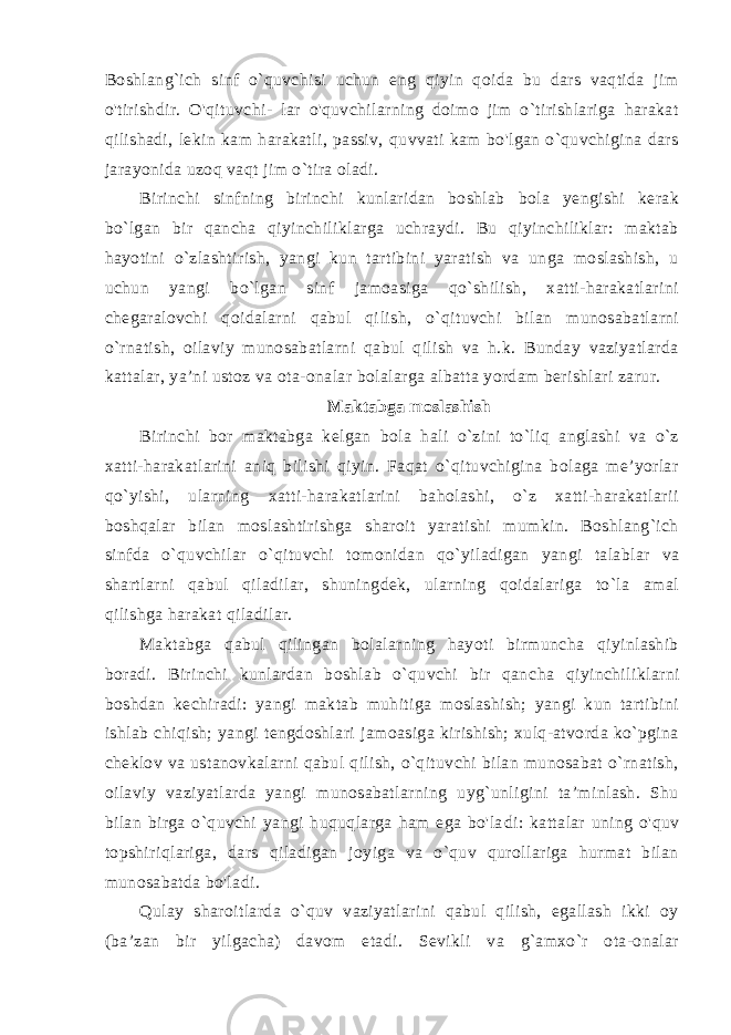 Boshlang`ich sinf o`quvchisi uchun eng qiyin qoida bu dars vaqtida jim o&#39;tirishdir. O&#39;qituvchi- lar o&#39;quvchilarning doimo jim o`tirishlariga harakat qilishadi, le kin kam harakatli, passiv, quvvati kam bo&#39;lgan o`quvchigina dars jarayonida uzoq vaqt jim o`tira oladi. Birinchi sinfning birinchi kunlaridan boshlab bola yengishi kerak bo`lgan bir qancha qiyinchiliklarga uchraydi. Bu qiyinchiliklar: maktab hayotini o`zlashtirish, yangi kun tartibini yaratish va unga moslashish, u uchun yangi bo`lgan sinf jamoasiga qo`shilish, xatti-harakatlarini chegaralovchi qoidalarni qabul qi lish, o`qituvchi bilan munosabatlarni o`rnatish, oilaviy munosabatlarni qabul qilish va h.k. Bunday vaziyatlarda kattalar, ya’ni ustoz va ota-onalar bolalarga albatta yordam berishlari zarur. Maktabga moslashish Birinchi bor maktabga kelgan bola hali o`zini to`liq anglashi va o`z xatti-harakatlarini aniq bilishi qiyin. Faqat o`qituvchigina bolaga me’yorlar qo`yishi, ularning xatti-harakatlarini baholashi, o`z xatti-harakatlarii boshqalar bilan moslashtirishga sharoit yaratishi mumkin. Boshlang`ich sinfda o`quvchilar o`qituvchi to monidan qo`yiladigan yangi talablar va shartlarni qabul qiladilar, shuningdek, ularning qoidalariga to`la amal qilishga harakat qiladilar. Maktabga qabul qilingan bolalarning hayoti birmuncha qiyinlashib boradi. Birinchi kunlardan boshlab o`quvchi bir qan cha qiyinchiliklarni boshdan kechiradi: yangi maktab muhitiga moslashish; yangi kun tartibini ishlab chiqish; yangi tengdoshlari jamoasiga kirishish; xulq-atvorda ko`pgina cheklov va ustanovkalarni qabul qilish, o`qituvchi bilan munosabat o`rnatish, oilaviy vaziyatlarda yangi munosabatlarning uyg`unligini ta’minlash. Shu bilan birga o`quvchi yangi huquqlarga ham ega bo&#39;la di: kattalar uning o&#39;quv topshiriqlariga, dars qiladigan joyiga va o`quv qurollariga hurmat bilan munosabatda bo&#39;ladi. Qulay sharoitlarda o`quv vaziyatlarini qabul qilish, egallash ikki oy (ba’zan bir yilgacha) davom etadi. Sevikli va g`amxo`r ota-onalar 