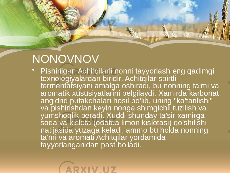 NONOVNOV • Pishirilgan Achitqilarli nonni tayyorlash eng qadimgi texnologiyalardan biridir. Achitqilar spirtli fermentatsiyani amalga oshiradi, bu nonning ta&#39;mi va aromatik xususiyatlarini belgilaydi. Xamirda karbonat angidrid pufakchalari hosil bo&#39;lib, uning &#34;ko&#39;tarilishi&#34; va pishirishdan keyin nonga shimgichli tuzilish va yumshoqlik beradi. Xuddi shunday ta&#39;sir xamirga soda va kislota (odatda limon kislotasi) qo&#39;shilishi natijasida yuzaga keladi, ammo bu holda nonning ta&#39;mi va aromati Achitqilar yordamida tayyorlanganidan past bo&#39;ladi. 