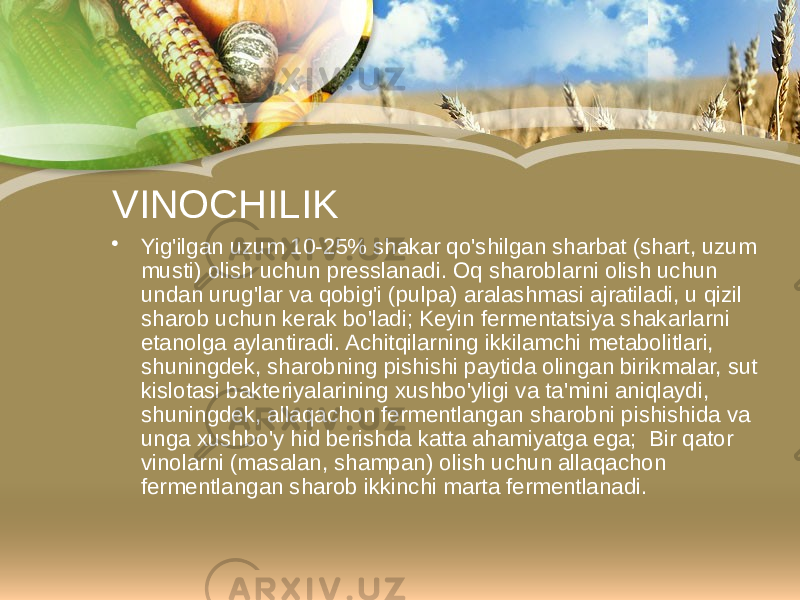 VINOCHILIK • Yig&#39;ilgan uzum 10-25% shakar qo&#39;shilgan sharbat (shart, uzum musti) olish uchun presslanadi. Oq sharoblarni olish uchun undan urug&#39;lar va qobig&#39;i (pulpa) aralashmasi ajratiladi, u qizil sharob uchun kerak bo&#39;ladi; Keyin fermentatsiya shakarlarni etanolga aylantiradi. Achitqilarning ikkilamchi metabolitlari, shuningdek, sharobning pishishi paytida olingan birikmalar, sut kislotasi bakteriyalarining xushbo&#39;yligi va ta&#39;mini aniqlaydi, shuningdek, allaqachon fermentlangan sharobni pishishida va unga xushbo&#39;y hid berishda katta ahamiyatga ega; Bir qator vinolarni (masalan, shampan) olish uchun allaqachon fermentlangan sharob ikkinchi marta fermentlanadi. 