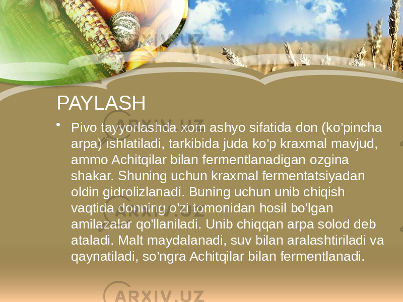 PAYLASH • Pivo tayyorlashda xom ashyo sifatida don (ko&#39;pincha arpa) ishlatiladi, tarkibida juda ko&#39;p kraxmal mavjud, ammo Achitqilar bilan fermentlanadigan ozgina shakar. Shuning uchun kraxmal fermentatsiyadan oldin gidrolizlanadi. Buning uchun unib chiqish vaqtida donning o&#39;zi tomonidan hosil bo&#39;lgan amilazalar qo&#39;llaniladi. Unib chiqqan arpa solod deb ataladi. Malt maydalanadi, suv bilan aralashtiriladi va qaynatiladi, so&#39;ngra Achitqilar bilan fermentlanadi. 